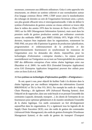 167
reconnues, communes aux différents utilisateurs. Grâce à cette approche très
structurante, on obtient un système cohérent et une normalisation autour
d’un langage commun (Rowe 1999). L’ERP assure ainsi la standardisation
des échanges de données au sein de l’organisation favorisant ainsi, a priori,
une plus grande efficacité intra et interorganisationnelle. L’idée de définir le
système d’information de gestion comme un réseau cohérent se trouve déjà
dans le milieu des années 1970 dans les travaux de Davis et Olson (1974,
1985) sur les MIS (Management Information Systems), mais aussi dans les
premiers outils de gestion production assistée par ordinateur construits
autour des méthodes MRP1, puis MRP2 (Orlicky 1975, Wight 1974). Ces
derniers, toujours bien implantés dans les organisations, notamment les
PME-PMI, ont pour rôle d’optimiser la gestion de production (planification,
programmation et ordonnancement de la production et des
approvisionnements fournisseurs) en synchronisant les ressources de
l’organisation avec les demandes des clients. Aujourd’hui, pour les
technologies d’information « entreprise étendue », les enjeux portent
essentiellement sur l’intégration ou en tout cas l’interopérabilité des systèmes
ERP des différentes entreprises d’une même chaîne logistique entre eux
(Bayraktar et al. 2009) : les outils EEA (Extended Enterprise Application)
et/ou EAI (Enterprise Application Integration) peuvent être utilisés pour
créer ces liens (Loh et al. 2006).
3.5 Les systèmes ou technologies d’information qualifiés « d’intégrateurs »
Ils ont, quant à eux, pour objectif de faciliter l’aide à la décision dans la
chaîne logistique par une meilleure intégration des informations (Laurent
BIRONNEAU et Thi Le Hoa VO, 2011). Par exemple les outils de « Supply
Chain Planning », dit également APS (Advanced Planning System), dont
l’objectif est de rapprocher, dans une seule boucle et en prenant l’ensemble des
contraintes (capacité, demande, transport…), les clients de l’entreprise de ses
fournisseurs pour optimiser globalement et de manière simultanée l’ensemble
de la chaîne logistique. Ces outils connaissent un fort développement
aujourd’hui dans les organisations. Il y a également tous les logiciels dit de
Supply Chain Execution (SCE), avec des outils de gestion des commandes
(Advanced Order Management), des outils de gestion d’entrepôts (Warehouse
Management System), et des outils de gestion du transport (Transport
 