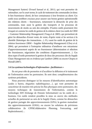 168
Management System) (Evrard Samuel et al., 2011), qui vont permettre de
rationaliser, sur le court terme, le cycle de traitement des commandes (et donc
le lien fournisseur client), de leur connaissance à leur livraison au client. Ces
outils nous semblent cruciaux pour assurer une bonne gestion opérationnelle
des relations clients – fournisseurs, notamment la démarche de prise des
commandes, mais aussi la gestion des transports et les processus de
mouvements de stocks au sein des entrepôts. D’autres outils pourraient être
évoqués ici comme les outils de gestion de la relation client (ou outils de CRM
– Customer Relationship Management) (Tang et al. 2005), qui permettent de
gérer les démarches d’avant vente, de vente, d’après vente et les services à la
clientèle (historique des transactions…). Il y aussi les outils de gestion de la
relation fournisseur (SRM – Supplier Relationship Management) (Choy et al.
2004), qui permettent à l’entreprise utilisatrice d’améliorer son mécanisme
d’approvisionnement auprès de ses fournisseurs (détermination et sélection
des fournisseurs, négociation des conditions d’approvisionnement…). Ces
deux types d’outils permettent la gestion de deux des processus clés du Supply
Chain Management mis en évidence par Lambert (2004) ou encore Chopra et
Meindl (2007).
3.6 Les systèmes/technologies d’information « facilitateurs »
Ils ont pour rôle de permettre et d’accélérer la diffusion et le traitement
de l’information entre les partenaires. Ils sont donc complémentaires des
systèmes précédents.
Nous pouvons distinguer ici les moyens d’identification automatique
(codes à barres, étiquettes radiofréquence…), qui vont permettre de
caractériser de manière très précise les flux physiques entre partenaires, des
moyens techniques de transmission de l’information, comme la
technologie EDI (Echange de Donnée Informatisée) ou les outils de e-
business. Ces outils rendent possibles la mise en œuvre des méthodes
actuelles de partenariat au sein de la Supply Chain, comme les démarches
de gestion partagée des approvisionnements (GPA), la gestion mutualisée
des approvisionnements (GMA), ou encore les solutions de prévisions
collaboratives (le CPFRCollaborative Planning, Forecasting, and
Replenishment)…
 