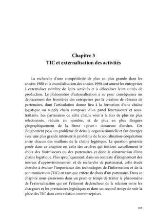 169
Chapitre 3
TIC et externalisation des activités
La recherche d’une compétitivité de plus en plus grande dans les
années 1980 et la mondialisation des années 1990 ont amené les entreprises
à externaliser nombre de leurs activités et à délocaliser leurs unités de
production. Le phénomène d’externalisation a eu pour conséquence un
déplacement des frontières des entreprises par la création de réseaux de
partenaires, dont l’articulation donne lieu à la formation d’une chaîne
logistique ou supply chain composée d’un panel fournisseurs et sous-
traitants. Les partenaires de cette chaîne sont à la fois de plus en plus
sélectionnés, réduits en nombre, et de plus en plus éloignés
géographiquement de la firme « pivot » donneuse d’ordres. Cet
éloignement pose un problème de densité organisationnelle et fait émerger
avec une plus grande intensité le problème de la coordination-coopération
entre chacun des maillons de la chaîne logistique. La question générale
posée dans ce chapitre est celle des critères qui fondent actuellement le
choix des fournisseurs ou des partenaires et donc la construction d’une
chaîne logistique. Plus spécifiquement, dans un contexte d’éloignement des
sources d’approvisionnement et de recherche de partenariat, cette étude
cherche à évaluer l’importance des technologies de l’information et de la
communication (TIC) en tant que critère de choix d’un partenaire. Dans ce
chapitre nous essaierons dans un premier temps de traiter le phénomène
de l’externalisation qui est l’élément déclencheur de la relation entre les
chargeurs et les prestataires logistiques et dans un second temps de voir la
place des TIC dans cette relation interentreprises.
 