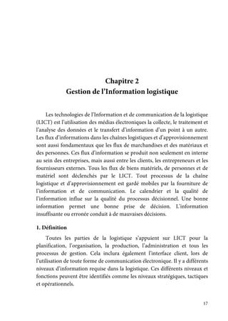 17
Chapitre 2
Gestion de l’Information logistique
Les technologies de l’Information et de communication de la logistique
(LICT) est l’utilisation des médias électroniques la collecte, le traitement et
l’analyse des données et le transfert d’information d’un point à un autre.
Les flux d’informations dans les chaînes logistiques et d’approvisionnement
sont aussi fondamentaux que les flux de marchandises et des matériaux et
des personnes. Ces flux d’information se produit non seulement en interne
au sein des entreprises, mais aussi entre les clients, les entrepreneurs et les
fournisseurs externes. Tous les flux de biens matériels, de personnes et de
matériel sont déclenchés par le LICT. Tout processus de la chaîne
logistique et d’approvisionnement est gardé mobiles par la fourniture de
l’information et de communication. Le calendrier et la qualité de
l’information influe sur la qualité du processus décisionnel. Une bonne
information permet une bonne prise de décision. L’information
insuffisante ou erronée conduit à de mauvaises décisions.
1. Définition
Toutes les parties de la logistique s’appuient sur LICT pour la
planification, l’organisation, la production, l’administration et tous les
processus de gestion. Cela inclura également l’interface client, lors de
l’utilisation de toute forme de communication électronique. Il y a différents
niveaux d’information requise dans la logistique. Ces différents niveaux et
fonctions peuvent être identifiés comme les niveaux stratégiques, tactiques
et opérationnels.
 