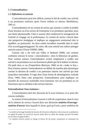 170
1. L’externalisation :
1.1 Définitions et contexte
L’externalisation peut être définie comme le fait de confier une activité
à un prestataire extérieur après l’avoir réalisée en interne (Barthélemy,
2001 a).
L’externalisation est un contrat de service qui consiste à confier la totalité
d’une fonction ou d’un service de l’entreprise à un prestataire spécialisé, pour
une durée pluriannuelle. Celui-ci assume alors totalement le management de
l’activité et s’engage sur la performance. Ce contrat de service s’inscrit dans
une perspective stratégique et implique un engagement contractuel clair et
équilibré, un partenariat : les deux entités travaillent ensemble dans le cadre
d’un accord gagnant/gagnant. En outre, elle sous-entend une culture partagée
entre les acteurs (Victor YZERD, 2008).
Comme cela a été noté par Gilley et Rasheed (2000), une certaine
confusion entoure le terme « externalisation » dans la littérature de gestion.
Pour certains auteurs, l’externalisation revient simplement à confier une
activité à un prestataire ou à un fournisseur plutôt que de la réaliser en interne.
On parle dans ce cas d’impartition (Barreyre, 1968) ou de « make or buy ».
Pour d’autres auteurs, l’externalisation est définie de manière plus dynamique
comme la décision de confier à un partenaire externe une activité qui était
jusqu’alors internalisée. Il s’agit alors d’une forme de désintégration verticale
(Foss, 1996), Dans cette perspective, l’externalisation peut impliquer un
transfert de ressources matérielles et/ou humaines vers un prestataire ou un
fournisseur qui se substitue à des services internes.
Externalisation/ Sous-traitance :
L’externalisation doit être dissociée de la sous-traitance, et ce pour des
raisons multiples.
La notion d’externalisation s’associe à celle de coopération, dans le sens
où la relation de service s’inscrit dans une démarche maîtrise d’ouvrage5
-
maîtrise d’œuvre6
dans laquelle le client, quel qu’il soit, a pour ambition de
5
La maîtrise d’ouvrage formalise les besoins de la fonction utilisatrice et les termes de sa satisfaction
en regard du projet. Ce travail est souvent inséré dans un cahier des charges qui peut lui-même
servir à faire un appel d’offres ;
6
La maîtrise d’œuvre prend en charge la bonne fin du projet, notamment en réunissant les
 