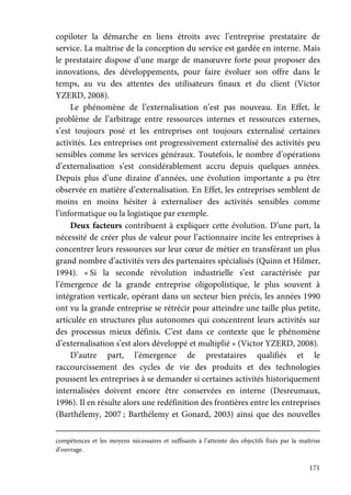 171
copiloter la démarche en liens étroits avec l’entreprise prestataire de
service. La maîtrise de la conception du service est gardée en interne. Mais
le prestataire dispose d’une marge de manœuvre forte pour proposer des
innovations, des développements, pour faire évoluer son offre dans le
temps, au vu des attentes des utilisateurs finaux et du client (Victor
YZERD, 2008).
Le phénomène de l’externalisation n’est pas nouveau. En Effet, le
problème de l’arbitrage entre ressources internes et ressources externes,
s’est toujours posé et les entreprises ont toujours externalisé certaines
activités. Les entreprises ont progressivement externalisé des activités peu
sensibles comme les services généraux. Toutefois, le nombre d’opérations
d’externalisation s’est considérablement accru depuis quelques années.
Depuis plus d’une dizaine d’années, une évolution importante a pu être
observée en matière d’externalisation. En Effet, les entreprises semblent de
moins en moins hésiter à externaliser des activités sensibles comme
l’informatique ou la logistique par exemple.
Deux facteurs contribuent à expliquer cette évolution. D’une part, la
nécessité de créer plus de valeur pour l’actionnaire incite les entreprises à
concentrer leurs ressources sur leur cœur de métier en transférant un plus
grand nombre d’activités vers des partenaires spécialisés (Quinn et Hilmer,
1994). « Si la seconde révolution industrielle s’est caractérisée par
l’émergence de la grande entreprise oligopolistique, le plus souvent à
intégration verticale, opérant dans un secteur bien précis, les années 1990
ont vu la grande entreprise se rétrécir pour atteindre une taille plus petite,
articulée en structures plus autonomes qui concentrent leurs activités sur
des processus mieux définis. C’est dans ce contexte que le phénomène
d’externalisation s’est alors développé et multiplié » (Victor YZERD, 2008).
D’autre part, l’émergence de prestataires qualifiés et le
raccourcissement des cycles de vie des produits et des technologies
poussent les entreprises à se demander si certaines activités historiquement
internalisées doivent encore être conservées en interne (Desreumaux,
1996). Il en résulte alors une redéfinition des frontières entre les entreprises
(Barthélemy, 2007 ; Barthélemy et Gonard, 2003) ainsi que des nouvelles
compétences et les moyens nécessaires et suffisants à l’atteinte des objectifs fixés par la maîtrise
d’ouvrage.
 