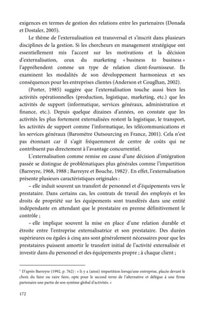 172
exigences en termes de gestion des relations entre les partenaires (Donada
et Dostaler, 2005).
Le thème de l’externalisation est transversal et s’inscrit dans plusieurs
disciplines de la gestion. Si les chercheurs en management stratégique ont
essentiellement mis l’accent sur les motivations et la décision
d’externalisation, ceux du marketing « business to business »
l’appréhendent comme un type de relation client-fournisseur. Ils
examinent les modalités de son développement harmonieux et ses
conséquences pour les entreprises clientes (Anderson et Couglhan, 2002).
(Porter, 1985) suggère que l’externalisation touche aussi bien les
activités opérationnelles (production, logistique, marketing, etc.) que les
activités de support (informatique, services généraux, administration et
finance, etc.). Depuis quelque dizaines d’années, on constate que les
activités les plus fortement externalisées restent la logistique, le transport,
les activités de support comme l’informatique, les télécommunications et
les services généraux (Baromètre Outsourcing en France, 2001). Cela n’est
pas étonnant car il s’agit fréquemment de centre de coûts qui ne
contribuent pas directement à l’avantage concurrentiel.
L’externalisation comme remise en cause d’une décision d’intégration
passée se distingue de problématiques plus générales comme l’impartition
(Barreyre, 1968, 1988 ; Barreyre et Bouche, 1982)7
. En effet, l’externalisation
présente plusieurs caractéristiques originales :
– elle induit souvent un transfert de personnel et d’équipements vers le
prestataire. Dans certains cas, les contrats de travail des employés et les
droits de propriété sur les équipements sont transférés dans une entité
indépendante en attendant que le prestataire en prenne définitivement le
contrôle ;
– elle implique souvent la mise en place d’une relation durable et
étroite entre l’entreprise externalisatrice et son prestataire. Des durées
supérieures ou égales à cinq ans sont généralement nécessaires pour que les
prestataires puissent amortir le transfert initial de l’activité externalisée et
investir dans du personnel et des équipements propre ; à chaque client ;
7
D’après Barreyre (1992, p. 762) : « Ii y a (ainsi) impartition lorsqu’une entreprise, placée devant le
choix du faire ou raire faire, opte pour le second terne de l’alternative et délègue à une firme
partenaire une partie de son système global d’activités. »
 