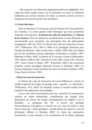 173
– elle comporte une dimension organisationnelle non négligeable. Il ne
s’agit pas d’une simple cession car le prestataire est censé se substituer
totalement aux services internes. En outre, sa mission consiste souvent à
réorganiser les activités qui lui sont transférées.
1.2 Cadre théorique :
Dans la littérature il n’existe pas assez de théories de l’externalisation.
En revanche, il ya deux grands outils théoriques qui nous permettent
d’aborder cette question : la théorie des coûts de transaction et la théorie
de la ressource. Nous les utiliserons simultanément car cette démarche est
recommandée pour permettre une description fine des phénomènes
managériaux (Alli son, 1971). La théorie des coûts de transaction (Coase,
1937 ; Williamson, 1975, 1985 et 1996) est le paradigme dominant pour
l’analyse du dilemme « faire ou faire Faire » (Joffre, 1999). Elle a été utilisée
par de très nombreux travaux empiriques (Cœurderoy et Quélin, 1997 ;
Shelanski et Klein, 1995). La théorie de la ressource (Amit et Sehoemaker,
1993 ; Barney, 1986 et 1991 ; Dierickx et Cool, 1989 ; Grant, 1991 ; Penrose,
1957 ; Teece, Pisano et Shuen, 1997 ; Wernerfelt, 1984) a été récemment
proposée comme paradigme alternatif (Conner et Prahalad, 1996). Les
travaux empiriques restent toutefois très rares (cf Combs et Ketehcn, 1999 ;
Teng, Cheon et Grover, 1995).
– Théorie de cout de transaction
La théorie des coûts de transaction de Coase-Williamson a fourni un
modèle explicatif de la ligne de partage entre « marché » et « hiérarchie »
(Williamson, 1975, 1985). Ces dernières années, le marché semble l’avoir
emporté et les explications sont multiples :
Accès à des coûts de production plus bas, recherche de compétences,
création de valeur partenariale, variabilisation des charges fixes,
diminution du niveau des stocks, développement de l’agilité et de la
flexibilité… et émergence des TIC. A travers une politique
d’externalisation, l’entreprise se recentre sur son cœur de métier et doit
faire le choix des « actifs spécifiques » qu’elle décide de conserver, voire de
développer (Oberoi et Khamba, 2005). Le choix des partenaires,
fournisseurs et sous-traitants, et la coordination de la chaîne logistique
 