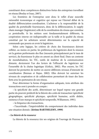 174
constituent deux compétences distinctives fortes des entreprises travaillant
en réseau (Boulay et Isaac, 2007).
Les frontières de l’entreprise sont donc le reflet d’une nouvelle
rationalité économique et cognitive qui repose sur l’éternel débat de la
dualité différenciation-coordination. L’acheteur a la responsabilité de la
qualité du portefeuille fournisseurs, donc de la différenciation, le supply
chain manager (logisticien) celle de la coordination du réseau que constitue
ce portefeuille. Si les métiers sont fondamentalement différents, la
coopération interne est indispensable car la taille et la qualité du réseau
constitué par les acheteurs seront déterminantes sur la capacité de
commande que pourra en avoir le logisticien.
Selon cette logique, les critères de choix des fournisseurs doivent
refléter, au moins en partie, les préférences du logisticien dont la mission
est la gestion performante des flux (mesurée principalement par le taux de
service), du fournisseur le plus en amont au client final. Dans un contexte
de mondialisation, les TIC, outils de maîtrise de la communication
distante, deviennent l’un des leviers de l’efficacité du logisticien sur
l’ensemble de la chaîne logistique (Golicic, 2002). Plus encore, les TIC
doivent lui permettre de mettre en œuvre différents niveaux d’intensité de
coordination (Baiman et Rajan, 2002). Elles doivent lui autoriser les
niveaux de coopération et de collaboration permettant de tisser des liens
forts avec les partenaires de son réseau.
Pour déterminer la forme d’organisation adéquate, trois attributs des
transactions sont à prendre en compte :
– la spécificité des actifs, déterminant sur lequel repose une grande
partie du pouvoir prédictif de la théorie des coûts de transaction (spécificité
géographique, spécificité physique, spécificité humaine, actifs dédiés,
existence d’une marque et spécificité temporelle, Williamson, 1991).
– la fréquence des transactions.
– l’incertitude : l’imprévisibilité du comportement des individus dans
une situation donnée. (Jérôme BARTHELEMY, 1999)
– La théorie de la ressource
La théorie de la ressource tire ses origines de l’ouvrage de Penrose de
 