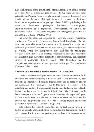 175
1959 : (The theory of the growth of the firm)8
. La firme y est définie comme
une « collection de ressources productives ». La typologie des ressources
présentée par Penrose (ressources physiques et ressources humaines) sera
ensuite affinée Barney (1991), qui distingue les ressources physiques,
humaines et organisationnelles, puis par Grant (1991), qui distingue les
ressources financières, physiques, humaines, technologiques,
organisationnelles et la réputation. Généralement, on définira les
ressources comme « les actifs tangibles ou intangibles possédés ou
contrôlés par la firme » (Mothe, 1996).
Les « competences » ou « capabilities » sont une notion systémique,
consistant en l’interaction de ressources dans le but de les valoriser. Il existe
donc une hiérarchie entre les ressources et les compétences, qui sont
également parfois définies comme des routines organisationnelles (Nelson
et Winter, 1982). Les compétences sont qualifiées de stratégiques
lorsqu’elles sont à la base d’un avantage concurrentiel et qu’elles présentent
les caractéristiques suivantes : durabilité, nontransparence, transférabilité
difficile et réplicabilité difficile (Grant, 1991). Rappelons que les
compétences stratégiques ne sont pas concernées par l’externalisation
(Quinn et Hilmer, 1994).
– Théorie de la ressource et théorie des couts de transaction
Il existe certaines analogies entre les deux théories au niveau de la
formation des rentes (Mahoney et Pandian, 1992). Dans les deux cas, elles
résultent de l’existence « d’isolating mechanisms » dus au caractère unique
des ressources et à l’ambiguïté pour la théorie de la ressource ; à la
spécificité des actifs et à la rationalité limitée pour la théorie des coûts de
transaction. En revanche, si pour la théorie des coûts de transaction, la
firme existe pour maîtriser l’opportunisme (« avoider of a negative »), pour
la théorie de la ressource elle est un moyen de créer des biens ou des
services qui ne pourraient pas l’être par le simple recours au marché
(« creator of a positive ») (Conner, 1991, p. 139).
Si la théorie des coûts de transaction est particulièrement utile pour
traiter les aspects relationnels liés à l’externalisation (notamment tout ce
qui concerne les liens avec les prestataires), la théorie de la ressource est
8
La théorie de la croissance de la firme
 