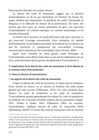 176
beaucoup plus fine dans son analyse interne.
La théorie des coûts de transaction suggère que la décision
d’externalisation ou de ne pas externaliser est fonction du niveau des
quatre attributs des transactions : la spécificité des actifs, l’incertitude, la
fréquence et la difficulté de mesure de la performance. En outre, elle
montre que trois types de contrat permettent de gérer une opération
d’externalisation : les contrats classiques, les contrats néoclassiques et les
contrats relationnels.
La théorie de la ressource est particulièrement utile pour répondre ce
qui sous-tend l’avantage concurrentiel d’une entreprise. En matière
d’externalisation, la prescription principale de la théorie de la ressource est
que les ressources et compétences qui sous-tendent l’avantage
concurrentiel ne doivent pas être externalisées (Jean Chevrier, 2004).
Après avoir introduit les deux grands outils théoriques de
l’externalisation, nous allons traiter dans ce qui suit les implications de ces
deux outils théoriques dans la gestion du phénomène d’externalisation.
2. Implications de la théorie des coûts de transaction et de la théorie de
la ressource dans l’externalisation
2.1 Dans la décision d’externalisation
– Les apports de la théorie des coûts de transaction
D’après la théorie des coûts de transaction, le choix entre la réalisation
d’une activité en interne ou en externe est fonction des coûts totaux
générés par cette activité (Williamson, 1975). Ces coûts prennent deux
formes : les coûts de production et les coûts de transaction.
L’externalisation permet généralement de réduire les coûts de production
en profitant des économies d’échelle réalisées par les prestataires (Stigler,
1951 ; Walker et Weber. 1984 ; Williamson, 1985). En revanche,
l’externalisation implique souvent de coûts de transaction élevés
(Barthélemy, 2001b)9
Le niveau des coûts de transaction varie en fonction
9
Les coûts de transaction Ont quatre grandes sources : 1) recherche du prestataire, 2) rédaction du
contrat, 3) suivi du contrat et 4) mise en œuvre du contrat. Les deux premiers coûts sont des coûts
de transaction ex-ante. Les deux suivants sont des coûts de transaction ex-post. En toute rigueur, ils
incluent également l’ensemble des coûts résiduels qui résultent du choix d’un mode d’organisation
plutôt que d’un autre (Hill, 1995, p. 120).
 