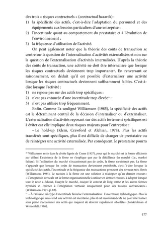 177
des trois « risques contractuels » (contractual hazards) :
1) la spécificité des actifs, c’est-à-dire l’adaptation du personnel et des
équipements aux besoins particuliers d’une entreprise ;
2) l’incertitude quant au comportement du prestataire et à l’évolution de
l’environnement ;
3) la fréquence d’utilisation de l’activité.
On peut également noter que la théorie des coûts de transaction se
centre sur la question de l’internalisation d’activités externalisées et non sur
la question de l’externalisation d’activités internalisées. D’après la théorie
des coûts de transaction, une activité ne doit être internalisée que lorsque
les risques contractuels deviennent trop importants10
. En renversant ce
raisonnement, on déduit qu’il est possible d’externaliser une activité
lorsque les risques contractuels deviennent suffisamment faibles. C’est-à-
dire lorsque l’activité :
1) ne repose pas sur des actifs trop spécifiques :
2) n’est pas entourée d’une incertitude trop élevée11
:
3) n’est pas utilisée trop fréquemment.
Enfin. Comme l’a souligné Williamson (1985), la spécificité des actifs
est le déterminant central de la décision d’internaliser ou d’externaliser.
L’externalisation d’activités reposant sur des actifs fortement spécifiques est
à éviter car elle implique deux risques majeurs pour l’entreprise :
– Le hold-up (Klein, Crawford et Alchian, 1978). Plus les actifs
transférés sont spécifiques, plus il est difficile de changer de prestataire ou
de réintégrer une activité externalisée. Par conséquent, le prestataire pourra
10
Williamson reste dans la droite lignée de Coase (1937), pour qui le marché est la forme efficiente
par défaut L’existence de la firme ne s’explique que par la défaillance du marché (Le., market
failure). Si l’utilisation du marché n’occasionnait pas de coûts, la firme n’existerait pas. La firme
n’apparaît que lorsque les coûts de transaction deviennent prohibitifs, c’est-,’i-dire lorsque la
spécificité des actifs, l’incertitude et la fréquence des transactions prennent des niveaux très élevés
(Williamson, 1985). Le recours à la firme est une solution à n’adopter qu’en dernier recours :
« L’intégration verticale est la forme organisationnelle à utiliser en dernier recours, à adopter lorsque
tout le reste a échoué. Essayez le marché, essayez le contrat de long terme et les autres formes
hybrides et revenez à l’intégration verticale uniquement pour des raisons convaincants »
(Williamson, 1991, p, 83).
11
– À l’inverse, un type d’incertitude favorise l’externalisation : l’incertitude technologique. Plus la
technologie qui sous-tend une activité est incertaine, plus il est recommandé de ne pas l’internaliser
sous peine d’accumuler des actifs qui risquent de devenir rapidement obsolètes (Balakrishnan el
Wernerfelt, 1986).
 