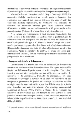 178
être tenté de se comporter de façon opportuniste en augmentant ses tarifs
(à prestation égale) ou en réduisant la qualité de sa prestation (à tarif égal) ;
– la standardisation des actifs transférés (Ang et Cummings, 1997). Les
économies d’échelle contribuent en grande partie à l’avantage des
prestataires par rapport aux services internes. Or, pour obtenir des
économies d’échelle significatives, les prestataires sont contraints de
milliaires les ressources utilisées pour leurs différents clients
(Khosrowpour, 1995). La « standardisation » des actifs qui en résulte se fait
généralement au détriment de chaque client pris individuellement.
À ce niveau du raisonnement, il faut souligner l’importance des
questions liées à la comptabilité de gestion pour la problématique de
l’externalisation, Les entreprises qui ont mis en place des méthodes de
contrôle de gestion de type ABC (Activity Based Costing) sont mieux
armées que les autres pour évaluer le coût des activités réalisées en interne,
II leur est alors beaucoup plus facile d’évaluer objectivement les offres des
prestataires, Après la signature du contrat, le niveau des coûts pré-
externalisation (Baseline) sert de référence pour mesurer l’évolution des
prix pratiqués par le prestataire.
– Les apports de la théorie de la ressource
Contrairement à la théorie des coûts de transaction, la théorie de la
ressource est encore en cours de développement Elle repose sur une idée
simple : les différences de performance entre les entreprises d’une même
industrie peuvent être expliquées par des différences en matière de
ressources et de compétences, L’objectif du management est alors
d’identifier, de protéger, d’exploiter et de créer des ressources et des
compétences permettant de générer un avantage concurrentiel durable
(Arrègle, 2000), Le « cœur de métier » peut être défini comme les activités
pour lesquelles une entreprise dispose d’un avantage concurrentiel
(Alexander et Young, 1996), D’après la théorie de la ressource, les
ressources et compétences qui sous-tendent de telles activités doivent
présenter quatre caractéristiques : valeur, rareté, imitabilité imparfaite et
substituabilité imparfaite (Barney, 1991 ; Dierickx et Cool, 1989 ; Prahalad
el Hamel, 1990) 12
12
Le recours à ces quatre critères permet d’éviter le risque de tautologie inhérent à la définition
 