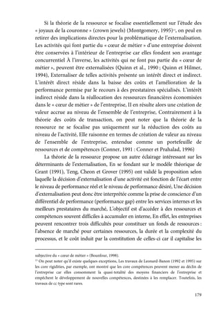 179
Si la théorie de la ressource se focalise essentiellement sur l’étude des
« joyaux de la couronne » (crown jewels) (Montgomery, 1995)13
, on peul en
retirer des implications directes pour la problématique de l’externalisation.
Les activités qui font partie du « cœur de métier » d’une entreprise doivent
être conservées à l’intérieur de l’entreprise car elles fondent son avantage
concurrentiel À l’inverse, les activités qui ne font pas partie du « cœur de
métier », peuvent être externalisées (Quinn et al., 1990 ; Quinn et Hilmer,
1994), Externaliser de telles activités présente un intérêt direct et indirect.
L’intérêt direct réside dans la baisse des coûts et l’amélioration de la
performance permise par le recours à des prestataires spécialisés. L’intérêt
indirect réside dans la réallocation des ressources financières économisées
dans le « cœur de métier » de l’entreprise, II en résulte alors une création de
valeur accrue au niveau de l’ensemble de l’entreprise, Contrairement à la
théorie des coûts de transaction, on peut noter que la théorie de la
ressource ne se focalise pas uniquement sur la réduction des coûts au
niveau de l’activité, Elle raisonne en termes de création de valeur au niveau
de l’ensemble de l’entreprise, entendue comme un portefeuille de
ressources et de compétences (Conner, 1991 : Conner et Prahalad, 1996)
La théorie de la ressource propose un autre éclairage intéressant sur les
déterminants de l’externalisation, En se fondant sur le modèle théorique de
Grant (1991), Teng, Cheon et Grover (1995) ont validé la proposition selon
laquelle la décision d’externalisation d’une activité est fonction de l’écart entre
le niveau de performance réel et le niveau de performance désiré, Une décision
d’externalisation peut donc être interprétée comme la prise de conscience d’un
différentiel de performance (performance gap) entre les services internes et les
meilleurs prestataires du marché, L’objectif est d’accéder à des ressources et
compétences souvent difficiles à accumuler en interne, En effet, les entreprises
peuvent rencontrer trois difficultés pour constituer un fonds de ressources :
l’absence de marché pour certaines ressources, la durée et la complexité du
processus, et le coût induit par la constitution de celles-ci car il capitalise les
subjective du « cœur de métier » (Bounfour, 1998).
13
On peut noter qu’il existe quelques exceptions, Les travaux de Leonard-Banon (1992 et 1995) sur
les core rigidities, par exemple, ont montré que les core compétences peuvent mener au déclin de
l’entreprise car elles consomment la quasi-totalité des moyens financiers de l’entreprise et
empêchent le développement de nouvelles compétences, destinées à les remplacer. Toutefois, les
travaux de cc type sont rares.
 