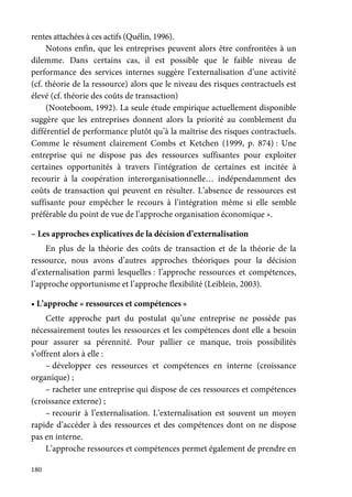 180
rentes attachées à ces actifs (Quélin, 1996).
Notons enfin, que les entreprises peuvent alors être confrontées à un
dilemme. Dans certains cas, il est possible que le faible niveau de
performance des services internes suggère l’externalisation d’une activité
(cf. théorie de la ressource) alors que le niveau des risques contractuels est
élevé (cf. théorie des coûts de transaction)
(Nooteboom, 1992). La seule étude empirique actuellement disponible
suggère que les entreprises donnent alors la priorité au comblement du
différentiel de performance plutôt qu’à la maîtrise des risques contractuels.
Comme le résument clairement Combs et Ketchen (1999, p. 874) : Une
entreprise qui ne dispose pas des ressources suffisantes pour exploiter
certaines opportunités à travers l’intégration de certaines est incitée à
recourir à la coopération interorganisationnelle… indépendamment des
coûts de transaction qui peuvent en résulter. L’absence de ressources est
suffisante pour empêcher le recours à l’intégration même si elle semble
préférable du point de vue de l’approche organisation économique ».
– Les approches explicatives de la décision d’externalisation
En plus de la théorie des coûts de transaction et de la théorie de la
ressource, nous avons d’autres approches théoriques pour la décision
d’externalisation parmi lesquelles : l’approche ressources et compétences,
l’approche opportunisme et l’approche flexibilité (Leiblein, 2003).
• L’approche « ressources et compétences »
Cette approche part du postulat qu’une entreprise ne possède pas
nécessairement toutes les ressources et les compétences dont elle a besoin
pour assurer sa pérennité. Pour pallier ce manque, trois possibilités
s’offrent alors à elle :
– développer ces ressources et compétences en interne (croissance
organique) ;
– racheter une entreprise qui dispose de ces ressources et compétences
(croissance externe) ;
– recourir à l’externalisation. L’externalisation est souvent un moyen
rapide d’accéder à des ressources et des compétences dont on ne dispose
pas en interne.
L’approche ressources et compétences permet également de prendre en
 
