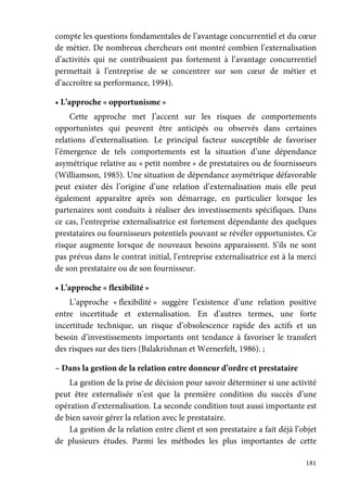 181
compte les questions fondamentales de l’avantage concurrentiel et du cœur
de métier. De nombreux chercheurs ont montré combien l’externalisation
d’activités qui ne contribuaient pas fortement à l’avantage concurrentiel
permettait à l’entreprise de se concentrer sur son cœur de métier et
d’accroître sa performance, 1994).
• L’approche « opportunisme »
Cette approche met J’accent sur les risques de comportements
opportunistes qui peuvent être anticipés ou observés dans certaines
relations d’externalisation. Le principal facteur susceptible de favoriser
l’émergence de tels comportements est la situation d’une dépendance
asymétrique relative au « petit nombre » de prestataires ou de fournisseurs
(Williamson, 1985). Une situation de dépendance asymétrique défavorable
peut exister dès l’origine d’une relation d’externalisation mais elle peut
également apparaître après son démarrage, en particulier lorsque les
partenaires sont conduits à réaliser des investissements spécifiques. Dans
ce cas, l’entreprise externalisatrice est fortement dépendante des quelques
prestataires ou fournisseurs potentiels pouvant se révéler opportunistes. Ce
risque augmente lorsque de nouveaux besoins apparaissent. S’ils ne sont
pas prévus dans le contrat initial, l’entreprise externalisatrice est à la merci
de son prestataire ou de son fournisseur.
• L’approche « flexibilité »
L’approche « flexibilité » suggère l’existence d’une relation positive
entre incertitude et externalisation. En d’autres termes, une forte
incertitude technique, un risque d’obsolescence rapide des actifs et un
besoin d’investissements importants ont tendance à favoriser le transfert
des risques sur des tiers (Balakrishnan et Wernerfelt, 1986). ;
– Dans la gestion de la relation entre donneur d’ordre et prestataire
La gestion de la prise de décision pour savoir déterminer si une activité
peut être externalisée n’est que la première condition du succès d’une
opération d’externalisation. La seconde condition tout aussi importante est
de bien savoir gérer la relation avec le prestataire.
La gestion de la relation entre client et son prestataire a fait déjà l’objet
de plusieurs études. Parmi les méthodes les plus importantes de cette
 