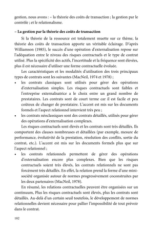 182
gestion, nous avons : – la théorie des coûts de transaction ; la gestion par le
contrôle ; et le relationalisme.
– La gestion par la théorie des coûts de transaction
Si la théorie de la ressource est totalement muette sur ce thème, la
théorie des coûts de transaction apporte un véritable éclairage. D’après
Williamson (1985), le succès d’une opération d’externalisation repose sur
l’adéquation entre le niveau des risques contractuels et le type de contrat
utilisé. Plus la spécificité des actifs, l’incertitude et la fréquence sont élevées,
plus il est nécessaire d’utiliser une forme contractuelle évoluée.
Les caractéristiques et les modalités d’utilisation des trois principaux
types de contrats sont les suivantes (MacNeil, 1974 et 1978) ;
• les contrats classiques sont utilisés pour gérer des opérations
d’externalisation simples. Les risques contractuels sont faibles et
l’entreprise externalisatrice a le choix entre un grand nombre de
prestataires. Les contrats sont de court terme car il est facile et peu
coûteux de changer de prestataire. L’accent est mis sur les documents
formels et l’aspect relationnel intervient très peu ;
• les contrats néoclassiques sont des contrats détaillés, utilisés pour gérer
des opérations d’externalisation complexes.
Les risques contractuels sont élevés et les contrats sont très détaillés. Ils
comportent des clauses nombreuses et détaillées (par exemple, mesure de
performance, évolutivité de la prestation, résolution des conflits, sortie du
contrat, etc.). L’accent est mis sur les documents formels plus que sur
l’aspect relationnel ;
• les contrats relationnels permettent de gérer des opérations
d’externalisation encore plus complexes. Bien que les risques
contractuels soient très élevés, les contrats relationnels ne sont pas
forcément très détaillés. En effet, la relation prend la forme d’une mini-
société organisée autour de normes progressivement coconstruites par
les deux partenaires (MacNeil, 1978).
En résumé, les relations contractuelles peuvent être organisées sur un
continuum, Plus les risques contractuels sont élevés, plus les contrats sont
détaillés. Au-delà d’un certain seuil toutefois, le développement de normes
relationnelles devient nécessaire pour pallier l’impossibilité de tout prévoir
dans le contrat.
 