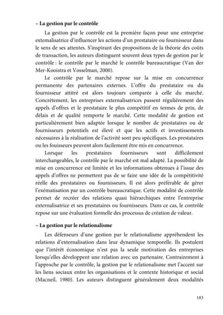183
– La gestion par le contrôle
La gestion par le contrôle est la première façon pour une entreprise
extemalisatrice d’influencer les actions d’un prestataire ou fournisseur dans
le sens de ses attentes. S’inspirant des propositions de la théorie des coûts
de transaction, les auteurs distinguent souvent deux types de gestion par le
contrôle : le contrôle par le marché le contrôle bureaucratique (Van der
Mer-Kooistra et Vosselman, 2000).
Le contrôle par le marché repose sur la mise en concurrence
permanente des partenaires externes. L’offre du prestataire ou du
fournisseur attitré est alors toujours comparée à celle du marché.
Concrètement, les entreprises externalisatrices passent régulièrement des
appels d’offres et le prestataire le plus compétitif en termes de prix, de
délais et de qualité remporte le marché. Cette modalité de gestion est
particulièrement bien adaptée lorsque le nombre de prestataires ou de
fournisseurs potentiels est élevé et que les actifs et investissements
nécessaires à la réalisation de l’activité sont peu spécifiques. Les prestataires
ou les fouisseurs peuvent alors facilement être mis en concurrence.
Lorsque les prestataires fournisseurs sont difficilement
interchangeables, le contrôle par le marché est mal adapté. La possibilité de
mise en concurrence est limitée et les informations obtenues à l’issue des
appels d’offres ne permettent pas de se faire une idée de la compétitivité
réelle des prestataires ou fournisseurs. Il est alors préférable de gérer
l’exématisation par un contrôle bureaucratique. Cette modalité de contrôle
permet de recréer des relations quasi hiérarchiques entre l’entreprise
externalisatrice et ses prestataires ou fournisseurs. Dans ce cas, le contrôle
repose sur une évaluation formelle des processus de création de valeur.
– La gestion par le relationalisme
Les défenseurs d’une gestion par le relationalisme appréhendent les
relations d’externalisation dans leur dynamique temporelle. Ils postulent
que l’intérêt économique n’est pas la seule motivation des entreprises
lorsqu’elles développent une relation avec un partenaire. Contrairement à
l’approche par le contrôle, la gestion par le relationalisme met l’accent sur
les liens sociaux entre les organisations et le contexte historique et social
(Macneil, 1980). Les auteurs distinguent généralement deux modalités
 