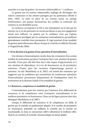 184
associées à ce type de gestion : les normes relationnelles et ! a confiance.
La gestion par les normes relationnelles implique de développer des
valeurs communes et des attentes partagées par les partenaires (Heide et
John, 1992). La mise en place de ces normes assure un partage
d’information, une gestion harmonieuse des conflits, la continuité des
relations et une flexibilité accrue.
La confiance correspond à la fois à une anticipation sur le fait que les
attentes vis-à-vis du partenaire ne seront pas déçues et que son engagement
moral sera suffisant. La gestion par la confiance n’est pas l’option
spontanément privilégiée par les entreprises externalisatrices qui préfèrent
généralement contrôler leurs prestataires. Il s’agit pourtant d’une modalité
de gestion particulièrement efficace lorsque le contrôle est difficile (Donada
et Nogatchewsky 2006).
3. De la décision à la gestion d’une opération d’externalisation
Une décision d’externalisation résulte donc du croisement d’un certain
nombre de motivations qui place l’entreprise face à une situation de gestion
nouvelle. D’une part, elle doit faire face à des risques d’opportunisme et à
une situation de dépendance vis-à-vis de fournisseurs ou de prestataires
extérieurs. D’autre part, des occasions d’apprentissage peuvent se
présenter. En fait (Barthélemy et al, 2007), ont menés des entretiens qui
suggèrent que les problèmes qui caractérisent de nombreuses opérations
d’externalisation proviennent fréquemment de l’inadéquation entre les
motivations de la décision initiale et les modalités de gestion.
3.1 Ressources, compétences et modalités de gestion
L’externalisation peut être motivée par l’existence d’un différentiel de
ressources et de compétences entre l’entreprise externalisatrice et les
meilleurs prestataires ou fournisseurs. Deux cas de figure peuvent alors être
distingués (Barthélemy et al, 2007).
Lorsque le différentiel de ressources et de compétences est faible, la
gestion par le contrôle est parfaitement adaptée. Si le nombre de prestataires
ou fournisseurs potentiels est suffisant, le contrôle par le marché est
recommandé. La mise en concurrence suffit à déterminer la meilleure offre.
Dans le cas contraire, le contrôle • bureaucratique est mieux adapté.
 