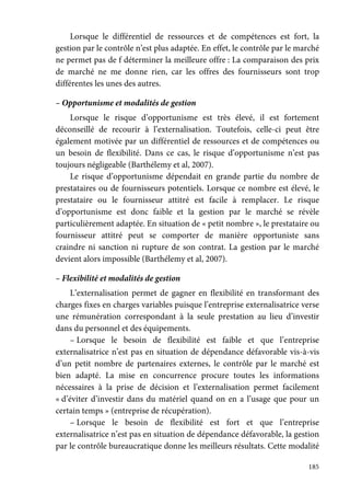 185
Lorsque le différentiel de ressources et de compétences est fort, la
gestion par le contrôle n’est plus adaptée. En effet, le contrôle par le marché
ne permet pas de f déterminer la meilleure offre : La comparaison des prix
de marché ne me donne rien, car les offres des fournisseurs sont trop
différentes les unes des autres.
– Opportunisme et modalités de gestion
Lorsque le risque d’opportunisme est très élevé, il est fortement
déconseillé de recourir à l’externalisation. Toutefois, celle-ci peut être
également motivée par un différentiel de ressources et de compétences ou
un besoin de flexibilité. Dans ce cas, le risque d’opportunisme n’est pas
toujours négligeable (Barthélemy et al, 2007).
Le risque d’opportunisme dépendait en grande partie du nombre de
prestataires ou de fournisseurs potentiels. Lorsque ce nombre est élevé, le
prestataire ou le fournisseur attitré est facile à remplacer. Le risque
d’opportunisme est donc faible et la gestion par le marché se révèle
particulièrement adaptée. En situation de « petit nombre », le prestataire ou
fournisseur attitré peut se comporter de manière opportuniste sans
craindre ni sanction ni rupture de son contrat. La gestion par le marché
devient alors impossible (Barthélemy et al, 2007).
– Flexibilité et modalités de gestion
L’externalisation permet de gagner en flexibilité en transformant des
charges fixes en charges variables puisque l’entreprise externalisatrice verse
une rémunération correspondant à la seule prestation au lieu d’investir
dans du personnel et des équipements.
– Lorsque le besoin de flexibilité est faible et que l’entreprise
externalisatrice n’est pas en situation de dépendance défavorable vis-à-vis
d’un petit nombre de partenaires externes, le contrôle par le marché est
bien adapté. La mise en concurrence procure toutes les informations
nécessaires à la prise de décision et l’externalisation permet facilement
« d’éviter d’investir dans du matériel quand on en a l’usage que pour un
certain temps » (entreprise de récupération).
– Lorsque le besoin de flexibilité est fort et que l’entreprise
externalisatrice n’est pas en situation de dépendance défavorable, la gestion
par le contrôle bureaucratique donne les meilleurs résultats. Cette modalité
 