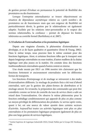186
de gestion permet d’évaluer en permanence le potentiel de flexibilité des
prestataires ou des fournisseurs.
Lorsque l’entreprise externalisatrice se trouve objectivement en
situation de dépendance asymétrique relative au « petit nombre » de
prestataires ou de fournisseurs mais que son exigence de flexibilité est
particulièrement élevée, la gestion par le relationalisme est également
adaptée. Facilitée par les relations inter-personnelles et le respect des
normes relationnelles, la confiance – permet de dépasser les limites
inhérentes au contrôle formel (Barthélemy et al, 2007).
3.2 Evolution de l’externalisation et les prestations logistiques
Depuis une vingtaine d’années, le phénomène d’externalisation se
développe, et ce de façon qualitative et quantitative (Ernst & Young, 2002).
Dans le même temps, nous pouvons faire le même constant pour des
fonctions logistiques. Ainsi, si certaines fonctions telles que le transport sont
depuis longtemps externalisées ou sous-traitées, d’autres maillons de la chaîne
logistique sont plus jeunes en la matière. On constate donc des fonctions
traditionnellement externalisées quand d’autres restent en interne.
Une étude menée par ISLI14
en 1996 montre très clairement que les
fonctions fortement et anciennement externalisées sont les différentes
formes de transports.
Les fonctions d’entreposage et de stockage se retrouvent à des stades
d’externalisation différents. Le stockage de produits finis a été tout d’abord
externalisé, suivi par la gestion des plates-formes de distribution et le
stockage amont. En revanche, la préparation des commandes qui peut être
considérée comme un levier de contrôle du taux de service client a subi un
retard dans l’externalisation. On observe le même phénomène pour la
fonction emballage-conditionnement qui apparaît de plus en plus comme
un moyen privilégié de différenciation des produits. Le service après vente,
quant à lui, est une source de valeur ajoutée dans certains secteurs
d’activités. Aujourd’hui toutes ces activités logistiques sont plus en plus
externalisées et les prestataires logistiques proposent également de plus en
plus une large gamme de services logistiques.
14
Institut Supérieur de Logistique Industrielle (ISLI), l’étude Publiée par le Groupe ESC Bordeaux,
1996.
 