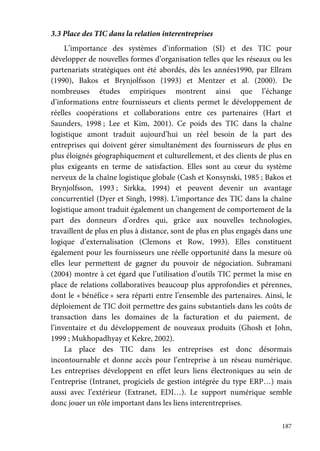 187
3.3 Place des TIC dans la relation interentreprises
L’importance des systèmes d’information (SI) et des TIC pour
développer de nouvelles formes d’organisation telles que les réseaux ou les
partenariats stratégiques ont été abordés, dès les années1990, par Ellram
(1990), Bakos et Brynjolfsson (1993) et Mentzer et al. (2000). De
nombreuses études empiriques montrent ainsi que l’échange
d’informations entre fournisseurs et clients permet le développement de
réelles coopérations et collaborations entre ces partenaires (Hart et
Saunders, 1998 ; Lee et Kim, 2001). Ce poids des TIC dans la chaîne
logistique amont traduit aujourd’hui un réel besoin de la part des
entreprises qui doivent gérer simultanément des fournisseurs de plus en
plus éloignés géographiquement et culturellement, et des clients de plus en
plus exigeants en terme de satisfaction. Elles sont au cœur du système
nerveux de la chaîne logistique globale (Cash et Konsynski, 1985 ; Bakos et
Brynjolfsson, 1993 ; Sirkka, 1994) et peuvent devenir un avantage
concurrentiel (Dyer et Singh, 1998). L’importance des TIC dans la chaîne
logistique amont traduit également un changement de comportement de la
part des donneurs d’ordres qui, grâce aux nouvelles technologies,
travaillent de plus en plus à distance, sont de plus en plus engagés dans une
logique d’externalisation (Clemons et Row, 1993). Elles constituent
également pour les fournisseurs une réelle opportunité dans la mesure où
elles leur permettent de gagner du pouvoir de négociation. Subramani
(2004) montre à cet égard que l’utilisation d’outils TIC permet la mise en
place de relations collaboratives beaucoup plus approfondies et pérennes,
dont le « bénéfice » sera réparti entre l’ensemble des partenaires. Ainsi, le
déploiement de TIC doit permettre des gains substantiels dans les coûts de
transaction dans les domaines de la facturation et du paiement, de
l’inventaire et du développement de nouveaux produits (Ghosh et John,
1999 ; Mukhopadhyay et Kekre, 2002).
La place des TIC dans les entreprises est donc désormais
incontournable et donne accès pour l’entreprise à un réseau numérique.
Les entreprises développent en effet leurs liens électroniques au sein de
l’entreprise (Intranet, progiciels de gestion intégrée du type ERP…) mais
aussi avec l’extérieur (Extranet, EDI…). Le support numérique semble
donc jouer un rôle important dans les liens interentreprises.
 