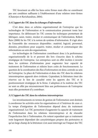 188
TIC favorisent en effet les liens entre firmes mais elles ne constituent
pas une condition suffisante à l’établissement d’une relation inter-firmes
(Chaterjee et Ravichandran, 2004).
3.4 L’apport des TIC dans les échanges d’information
C’est donc dans ce schéma organisationnel de l’entreprise que les
technologies de l’information et la communication prennent toute leur
importance. En définissant les TIC comme les techniques permettant de
fabriquer, saisir, traiter, stocker et communiquer de l’information, Robert
Reix (2000) lie les TIC à la notion de système d’information. Il s’agit alors
de l’ensemble des ressources disponibles : matériel, logiciel, personnel,
données, procédures pour acquérir, traiter, stocker et communiquer des
informations au sein des organisations.
Les technologies de l’information contribuent donc à la performance
organisationnelle de la et peuvent dès lors s’inscrire dans le schéma
stratégique de l’entreprise. Les entreprises sont en effet incitées à investir
dans les systèmes d’information pour augmenter leur capacité de
traitement de l’information et réduire leurs coûts de fonctionnement. La
question de la coordination des flux d’information est donc centrale au sein
de l’entreprise. La place de l’information et donc des TIC dans les relations
interentreprises apparaît alors évidente. Cependant, la littérature émet des
réserves sur le lien de causalité entre les apports des TIC et le
positionnement stratégique de la firme. L’adoption et la maîtrise des TIC
ne sont en effet pas nécessairement liées aux performances de l’entreprise
mais elles permettent d’y contribuer.
3.5 L’apport des TIC dans les relations interentreprises
Les investissements en termes de gestion de l’information sont destinés
à coordonner les activités entre les organisations et à l’intérieur de ceux-ci.
Le temps d’intégration de l’information dépend donc du traitement
organisationnel. Les TIC permettent d’augmenter la capacité de traitement
de l’information dans les relations interentreprises et de résoudre
l’imperfection liée à l’information. On retient cependant que ce traitement
reste largement dépendant des caractéristiques propres des partenaires et
qu’un large champ de la littérature s’est aussi interrogé sur l’impact des TIC
 