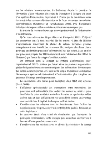 189
sur les relations interentreprises. La littérature aborde la question de
l’hypothèse d’une réduction des coûts de transaction à l’origine du choix
d’un système d’information. Cependant, il n’existe pas de lien évident entre
la capacité des systèmes d’information et la façon de mener une relation
interentreprises (Chatterjee et Ravichandran 2004). Peu d’arguments
théoriques émergents et les résultats empiriques ne convergent pas.
La notion de système de partage interorganisationnel de l’information
n’est introduite.
Qu’au cours des années 80 par (Barret et Konsynski, 1982). L’objectif
des entreprises qui s’y sont essayées dès les années 70 était de disposer
d’informations concernant la chaîne de valeur. Certaines grandes
entreprises ont ainsi installé des terminaux électroniques chez leurs clients
pour que ces derniers puissent s’informer de l’état des stocks. Mais ce n’est
que grâce aux progrès des TIC (notamment avec l’utilisation des EDI et de
l’Internet) que l’essor de ce type d’outil fut possible.
On introduit ainsi le concept de système d’information inter-
organisationnel (SIIO), système par lequel deux ou plusieurs organisations
gérées de façon indépendante communiquent des informations électroniques.
Les tâches assumées par les SIIO vont de la simple transaction (commandes
électroniques, systèmes de facturation) à l’automatisation plus complexe des
processus d’échange entre les partenaires.
Les motivations des firmes pour l’adoption d’un SIIO sont diverses
(Jaziri, 2004) :
• L’efficience opérationnelle des transactions entre partenaires. Les
processus sont automatisés pour réduire les erreurs de saisie et pour
bénéficier de coûts matériels moindres. La mise en application relève
du bon sens et peut difficilement être considérée comme un avantage
concurrentiel car il s’agit de techniques faciles à imiter.
• L’amélioration des relations avec les fournisseurs. Pour faciliter les
négociations sur les prix, assurer un contrôle de la qualité, diminuer les
coûts logistiques.
• Le contrôle étroit d’un canal de distribution par l’adoption de
politiques commerciales. Cette stratégie peut constituer une barrière à
l’entrée efficace pour les concurrents.
• L’amélioration des relations avec les clients. La création et le partage
 