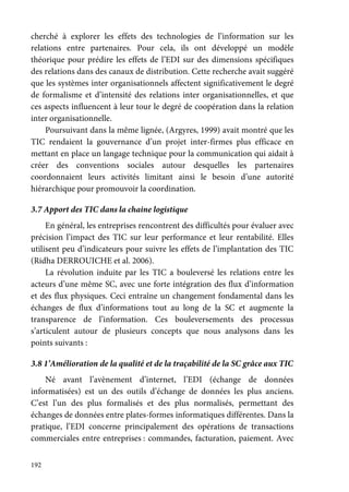 192
cherché à explorer les effets des technologies de l’information sur les
relations entre partenaires. Pour cela, ils ont développé un modèle
théorique pour prédire les effets de l’EDI sur des dimensions spécifiques
des relations dans des canaux de distribution. Cette recherche avait suggéré
que les systèmes inter organisationnels affectent significativement le degré
de formalisme et d’intensité des relations inter organisationnelles, et que
ces aspects influencent à leur tour le degré de coopération dans la relation
inter organisationnelle.
Poursuivant dans la même lignée, (Argyres, 1999) avait montré que les
TIC rendaient la gouvernance d’un projet inter-firmes plus efficace en
mettant en place un langage technique pour la communication qui aidait à
créer des conventions sociales autour desquelles les partenaires
coordonnaient leurs activités limitant ainsi le besoin d’une autorité
hiérarchique pour promouvoir la coordination.
3.7 Apport des TIC dans la chaine logistique
En général, les entreprises rencontrent des difficultés pour évaluer avec
précision l’impact des TIC sur leur performance et leur rentabilité. Elles
utilisent peu d’indicateurs pour suivre les effets de l’implantation des TIC
(Ridha DERROUICHE et al. 2006).
La révolution induite par les TIC a bouleversé les relations entre les
acteurs d’une même SC, avec une forte intégration des flux d’information
et des flux physiques. Ceci entraîne un changement fondamental dans les
échanges de flux d’informations tout au long de la SC et augmente la
transparence de l’information. Ces bouleversements des processus
s’articulent autour de plusieurs concepts que nous analysons dans les
points suivants :
3.8 1’Amélioration de la qualité et de la traçabilité de la SC grâce aux TIC
Né avant l’avènement d’internet, l’EDI (échange de données
informatisées) est un des outils d’échange de données les plus anciens.
C’est l’un des plus formalisés et des plus normalisés, permettant des
échanges de données entre plates-formes informatiques différentes. Dans la
pratique, l’EDI concerne principalement des opérations de transactions
commerciales entre entreprises : commandes, facturation, paiement. Avec
 