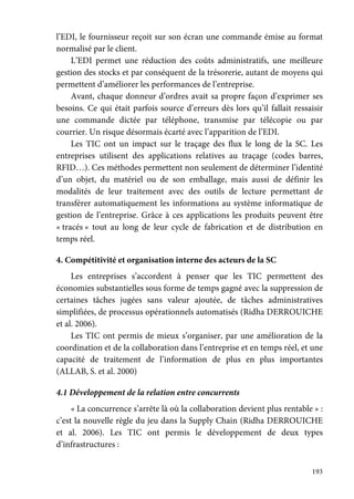 193
l’EDI, le fournisseur reçoit sur son écran une commande émise au format
normalisé par le client.
L’EDI permet une réduction des coûts administratifs, une meilleure
gestion des stocks et par conséquent de la trésorerie, autant de moyens qui
permettent d’améliorer les performances de l’entreprise.
Avant, chaque donneur d’ordres avait sa propre façon d’exprimer ses
besoins. Ce qui était parfois source d’erreurs dès lors qu’il fallait ressaisir
une commande dictée par téléphone, transmise par télécopie ou par
courrier. Un risque désormais écarté avec l’apparition de l’EDI.
Les TIC ont un impact sur le traçage des flux le long de la SC. Les
entreprises utilisent des applications relatives au traçage (codes barres,
RFID…). Ces méthodes permettent non seulement de déterminer l’identité
d’un objet, du matériel ou de son emballage, mais aussi de définir les
modalités de leur traitement avec des outils de lecture permettant de
transférer automatiquement les informations au système informatique de
gestion de l’entreprise. Grâce à ces applications les produits peuvent être
« tracés » tout au long de leur cycle de fabrication et de distribution en
temps réel.
4. Compétitivité et organisation interne des acteurs de la SC
Les entreprises s’accordent à penser que les TIC permettent des
économies substantielles sous forme de temps gagné avec la suppression de
certaines tâches jugées sans valeur ajoutée, de tâches administratives
simplifiées, de processus opérationnels automatisés (Ridha DERROUICHE
et al. 2006).
Les TIC ont permis de mieux s’organiser, par une amélioration de la
coordination et de la collaboration dans l’entreprise et en temps réel, et une
capacité de traitement de l’information de plus en plus importantes
(ALLAB, S. et al. 2000)
4.1 Développement de la relation entre concurrents
« La concurrence s’arrête là où la collaboration devient plus rentable » :
c’est la nouvelle règle du jeu dans la Supply Chain (Ridha DERROUICHE
et al. 2006). Les TIC ont permis le développement de deux types
d’infrastructures :
 