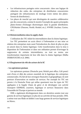 194
• Les infrastructures partagées entre concurrents : dans une logique de
réduction des coûts, des entreprises de distribution concurrentes
partagent des infrastructures de stockage (voire même des plates-
formes de distribution) ;
• Les places de marché qui sont développées de manière collaborative
par des concurrents, comme le montre l’exemple des quatre principales
plates-formes d’échanges électroniques dans la grande distribution.
CPGMarket (Danone, Nestlé, Henkel, etc.), WWRE (Auchan, Casino,
etc.).
4.2 Désintermédiation dans la supply chain
L’utilisation des TIC réduit les intermédiaires dans la chaine logistique.
Les TIC permettent un accès direct à l’information et une mise en
relation des entreprises mais aussi l’introduction du client de plus en plus
en amont dans la chaîne logistique. Cette transformation dans la mise à
disposition de l’information et dans son utilisation permet d’envisager la
suppression de certains intermédiaires, ou tout au moins une
transformation importante de leur rôle dans la chaîne logistique (Ridha
DERROUICHE et al. 2006).
4.3 Elargissement du rôle des acteurs da la SC
– Les opérateurs postaux
Les opérateurs postaux (Deutsche post, British post office, Coli poste)
sont d’ores et déjà des acteurs essentiels de la logistique des entreprises
commerciales. Du fait de leur envergure financière et géographique, ils sont
porteurs d’innovation en matière de services. Par exemple les TIC ont
permis à la Deutsche Poste qui utilise quasiment tous les types de TIC
appliquées à la Supply Chain de gérer et de développer son activité
(transport EXPRESS, courriers, logistique et services financiers) dans
l’ensemble de l’Europe et partout au monde.
DHL a également développement dans ces dernières années tout une
gamme de services logistiques en plus de ses activités de base postales. DHL
a même tout une filiale est dédiée à une large gamme de services logistiques
au Maroc.
 