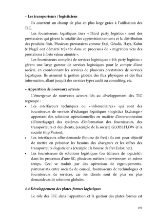 195
– Les transporteurs / logisticiens
Ils couvrent un champ de plus en plus large grâce à l’utilisation des
TIC.
Les fournisseurs logistiques tiers « Third party logistics » sont des
prestataires qui gèrent la totalité des approvisionnements et la distribution
des produits finis. Plusieurs prestataires comme Exel, Géodis, Hays, Kuhn
& Nagel ont démarré très tôt dans ce processus de « migration vers des
prestations à forte valeur ajoutée ».
Les fournisseurs complets de services logistiques « 4th party logistics »
gèrent une large gamme de services logistiques pour le compte d’une
société, en coordonnant les services de plusieurs prestataires de services
logistiques. Ils assurent la gestion globale des flux physiques et des flux
information, allant jusqu’à des services types audit ou consulting, etc.
– Apparition de nouveaux acteurs
L’émergence de nouveaux acteurs liés au développement des TIC
regroupe :
• Les interfaçeurs techniques ou « infomédiaires » qui sont des
fournisseurs de services d’échanges logistiques « logistics Exchange »
apportant des solutions opérationnelles en matière d’interconnexion
(d’interfaçage) des systèmes d’information des fournisseurs, des
transporteurs et des clients, (exemple de la société GLOBEFLOW et la
société Ship Vision).
• Les interfaçeurs offre-demande (bourse de fret) : ils ont pour objectif
de mettre en présence les besoins des chargeurs et les offres des
transporteurs /logisticiens (exemple : la bourse de fret Eulox.net).
• Les fournisseurs de solutions logistiques (ou éditeurs de logiciels) :
dans les processus d’une SC, plusieurs métiers interviennent en même
temps. Ceci se traduit par des opérations de regroupements-
partenariats entre sociétés de conseil, fournisseurs de technologies et
fournisseurs de services, car les clients sont de plus en plus
demandeurs de solutions globales.
4.4 Développement des plates-formes logistiques
Le rôle des TIC dans l’apparition et la gestion des plates-formes est
 