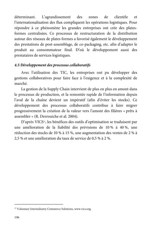 196
déterminant. L’agrandissement des zones de clientèle et
l’internationalisation des flux compliquent les opérations logistiques. Pour
répondre à ce phénomène les grandes entreprises ont crée des plates-
formes centralisées. Ce processus de restructuration de la distribution
autour des réseaux de plates formes a favorisé également le développement
des prestations de post-assemblage, de co-packaging, etc. afin d’adapter le
produit au consommateur final. D’où le développement aussi des
prestataires de services logistiques.
4.5 Développement des processus collaboratifs
Avec l’utilisation des TIC, les entreprises ont pu développer des
gestions collaboratives pour faire face à l’exigence et à la complexité de
marché.
La gestion de la Supply Chain intervient de plus en plus en amont dans
le processus de production, et la remontée rapide de l’information depuis
l’aval de la chaîne devient un impératif (afin d’éviter les stocks). Ce
développement des processus collaboratifs contribue à faire migrer
progressivement la création de la valeur vers l’amont des filières « prêts à
assembler » (R. Derrouiche et al. 2004).
D’après VICS15
, les bénéfices des outils d’optimisation se traduisent par
une amélioration de la fiabilité des prévisions de 10 % à 40 %, une
réduction des stocks de 10 % à 15 %, une augmentation des ventes de 2 % à
2,5 % et une amélioration du taux de service de 0,5 % à 2 %.
15
Voluntary Interindustry Commerce Solutions, www.vics.org.
 
