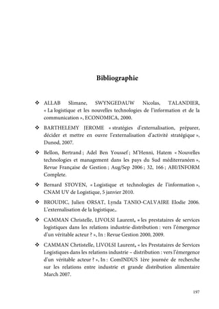 197
Bibliographie
ALLAB Slimane, SWYNGEDAUW Nicolas, TALANDIER,
« La logistique et les nouvelles technologies de l’information et de la
communication », ECONOMICA, 2000.
BARTHELEMY JEROME « stratégies d’externalisation, préparer,
décider et mettre en ouvre l’externalisation d’activité stratégique »,
Dunod, 2007.
Bellon, Bertrand ; Adel Ben Youssef ; M’Henni, Hatem « Nouvelles
technologies et management dans les pays du Sud méditerranéen »,
Revue Française de Gestion ; Aug/Sep 2006 ; 32, 166 ; ABI/INFORM
Complete.
Bernard STOVEN, « Logistique et technologies de l’information »,
CNAM UV de Logistique, 5 janvier 2010.
BROUDIC, Julien ORSAT, Lynda TANIO-CALVAIRE Elodie 2006.
L’externalisation de la logistique,.
CAMMAN Christelle, LIVOLSI Laurent, « les prestataires de services
logistiques dans les relations industrie-distribution : vers l’émergence
d’un véritable acteur ? », In : Revue Gestion 2000, 2009.
CAMMAN Chrtistelle, LIVOLSI Laurent, « les Prestataires de Services
Logistiques dans les relations industrie – distribution : vers l’émergence
d’un véritable acteur ? », In : ComINDUS 1ère journée de recherche
sur les relations entre industrie et grande distribution alimentaire
March 2007.
 