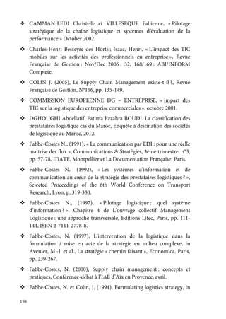 198
CAMMAN-LEDI Christelle et VILLESEQUE Fabienne, « Pilotage
stratégique de la chaîne logistique et systèmes d’évaluation de la
performance » October 2002.
Charles-Henri Besseyre des Horts ; Isaac, Henri, « L’impact des TIC
mobiles sur les activités des professionnels en entreprise », Revue
Française de Gestion ; Nov/Dec 2006 ; 32, 168/169 ; ABI/INFORM
Complete.
COLIN J. (2005), Le Supply Chain Management existe-t-il ?, Revue
Française de Gestion, N°156, pp. 135-149.
COMMISSION EUROPEENNE DG – ENTREPRISE, « impact des
TIC sur la logistique des entreprise commerciales », octobre 2001.
DGHOUGHI Abdellatif, Fatima Ezzahra BOUDI. La classification des
prestataires logistique cas du Maroc, Enquête à destination des sociétés
de logistique au Maroc, 2012.
Fabbe-Costes N., (1991), « La communication par EDI : pour une réelle
maîtrise des flux », Communications & Stratégies, 3ème trimestre, n°3,
pp. 57-78, IDATE, Montpellier et La Documentation Française, Paris.
Fabbe-Costes N., (1992), « Les systèmes d’information et de
communication au cœur de la stratégie des prestataires logistiques ? »,
Selected Proceedings of the 6th World Conference on Transport
Research, Lyon, p. 319-330.
Fabbe-Costes N., (1997), « Pilotage logistique : quel système
d’information ? », Chapitre 4 de L’ouvrage collectif Management
Logistique : une approche transversale, Editions Litec, Paris, pp. 111-
144, ISBN 2-7111-2778-8.
Fabbe-Costes, N. (1997), L’intervention de la logistique dans la
formulation / mise en acte de la stratégie en milieu complexe, in
Avenier, M.-J. et al., La stratégie « chemin faisant », Economica, Paris,
pp. 239-267.
Fabbe-Costes, N. (2000), Supply chain management : concepts et
pratiques, Conférence-débat à l’IAE d’Aix en Provence, avril.
Fabbe-Costes, N. et Colin, J. (1994), Formulating logistics strategy, in
 