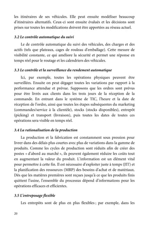 20
les itinéraires de ses véhicules. Elle peut ensuite modéliser beaucoup
d’itinéraires alternatifs. Ceux-ci sont ensuite évalués et les décisions sont
prises sur toutes les modifications doivent être apportées au réseau actuel.
3.2 Le contrôle automatique du suivi
Le de contrôle automatique du suivi des véhicules, des charges et des
actifs (tels que plateaux, cages de rouleau d’emballage). Cette mesure de
visibilité constante, ce qui améliore la sécurité et permet une réponse en
temps réel pour le routage et les calendriers des véhicules.
3.3 Le contrôle et la surveillance du rendement automatique
Ici, par exemple, toutes les opérations physiques peuvent être
surveillées. Ensuite on peut dégager toutes les variations par rapport à la
performance attendue et prévue. Supposons que les ordres sont prévus
pour être livrés aux clients dans les trois jours de la réception de la
commande. En entrant dans le système de TIC, l’heure et la date de
réception de l’ordre, ainsi que toutes les étapes subséquentes du marketing
(commandes/service à la clientèle), stocks (stocks disponibles), entrepôt
(picking) et transport (livraison), puis toutes les dates de toutes ces
opérations sera visible en temps réel.
3.4 La rationalisation de la production
La production et la fabrication est constamment sous pression pour
livrer dans des délais plus courtes avec plus de variations dans la gamme de
produits. Comme les cycles de production sont réduits afin de créer des
postes « d’abord au marché », ils peuvent également réduire les coûts tout
en augmentant la valeur du produit. L’information est un élément vital
pour permettre à cette fin. Il est nécessaire d’exploiter juste à temps (JIT) et
la planification des ressources (MRP) des besoins d’achat et de matériaux.
Dès que les matières premières sont reçues jusqu’à ce que les produits finis
quittent l’usine, l’ensemble du processus dépend d’informations pour les
opérations efficaces et efficientes.
3.5 L’entreposage flexible
Les entrepôts sont de plus en plus flexibles ; par exemple, dans les
 