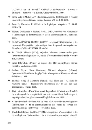 200
GLOBALE ET LE SUPPLY CHAIN MANAGEMENT Enjeux –
principes – exemples », 2e
édition, Groupe Eyrolles, 2007.
Pierre Veltz et Michel Savy, « Logistique, système d’information et réseaux
inter-entreprises », Cahier / Groupe Réseaux n°8, pp. 2-20, 1987.
Pons J., Chevalier P. (1996), « La logistique intégrée », P. 34-35,
HERMES.
Richard Duncombe et Richard Heeks, IDPM, university of Manchester
« Technologie de l’information et de la communication », version1,
2001.
SAINT AMANT G, LEQUIN G (1997) ; « Les activités imparties et les
raisons de l’impartition informatique dans les grandes entreprises au
Canada », Cahiers CIRANO, Montréal.
SAUVAGE Thierry (2004), « Quelles relations contractuelles pour
l’externalisation logistique ? », Revue d’économie industrielle, Volume
106, Numéro 1.
Serge PROULX, « Penser les usages des TIC aujourd’hui : enjeux,
modèles, tendances », 2005.
Sridhar Tayur, Ram Ganeshan, Michael Magazine (editors).
Quantitative Models for Supply Chain Management. Kluwer Academic
Publishers, 1999.
Thomas Houy & Matthieu Manant « La place des TIC dans les
relations frime – fournisseur : Illustration par le cas des lean
companies », 18 avril 2005.
Tixier et Mathe, « L’amélioration de la productivité étant une des clefs
du maintien de la compétitivité des entreprises, il est évident que la
logistique doit être gérée et contrôlée globalement » 1981.
Valérie Poullard – Pellissa IUT de Paris « Les nouvelles technologies de
l’information et de la communication : des outils au service des
performances de l’entreprise », septembre 2000.
Vidal, Rodolphe, « LA RÉACTION : Les systèmes d’information et les
technologies de l’information et de la communication : enjeux et outils
 