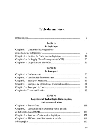 203
Table des matières
Introduction .............................................................................................. 3
Partie 1 :
La logistique
Chapitre 1 – Une Introduction générale
au domaine de la logistique..................................................................... 7
Chapitre 2 – Gestion de l’Information logistique................................. 17
Chapitre 3 – La Supply Chain Management (SCM) ............................ 23
Chapitre 4 – La gestion des entrepôts.................................................... 33
Partie 2 :
Le transport
Chapitre 1 – Les Incoterms ..................................................................... 53
Chapitre 2 – Les factures des transitaires .............................................. 65
Chapitre 3 – Transport Maritime........................................................... 69
Chapitre 4 – Les types de véhicules de transport maritime................. 81
Chapitre 5 – Transport Aérien................................................................ 87
Chapitre6 – Transport Routier ............................................................... 97
Partie 3 :
Logistique et Technologie d’information
et de communication
Chapitre 1 – Etat de l’art.......................................................................... 119
Chapitre 2 – Les technologies utilisées pour la gestion
de la Supply chain (SCM) ........................................................................ 135
Chapitre 2 – Systèmes d’information logistique................................... 157
Chapitre 3 – TIC et externalisation des activités.................................. 169
Bibliographie ............................................................................................. 197
 