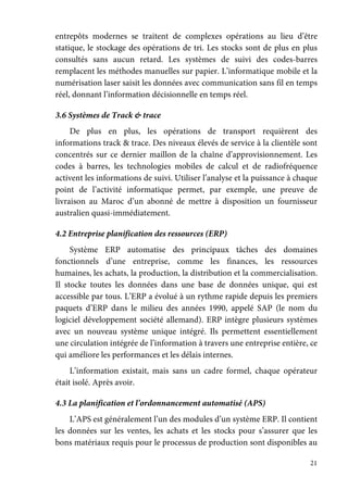 21
entrepôts modernes se traitent de complexes opérations au lieu d’être
statique, le stockage des opérations de tri. Les stocks sont de plus en plus
consultés sans aucun retard. Les systèmes de suivi des codes-barres
remplacent les méthodes manuelles sur papier. L’informatique mobile et la
numérisation laser saisit les données avec communication sans fil en temps
réel, donnant l’information décisionnelle en temps réel.
3.6 Systèmes de Track & trace
De plus en plus, les opérations de transport requièrent des
informations track & trace. Des niveaux élevés de service à la clientèle sont
concentrés sur ce dernier maillon de la chaîne d’approvisionnement. Les
codes à barres, les technologies mobiles de calcul et de radiofréquence
activent les informations de suivi. Utiliser l’analyse et la puissance à chaque
point de l’activité informatique permet, par exemple, une preuve de
livraison au Maroc d’un abonné de mettre à disposition un fournisseur
australien quasi-immédiatement.
4.2 Entreprise planification des ressources (ERP)
Système ERP automatise des principaux tâches des domaines
fonctionnels d’une entreprise, comme les finances, les ressources
humaines, les achats, la production, la distribution et la commercialisation.
Il stocke toutes les données dans une base de données unique, qui est
accessible par tous. L’ERP a évolué à un rythme rapide depuis les premiers
paquets d’ERP dans le milieu des années 1990, appelé SAP (le nom du
logiciel développement société allemand). ERP intègre plusieurs systèmes
avec un nouveau système unique intégré. Ils permettent essentiellement
une circulation intégrée de l’information à travers une entreprise entière, ce
qui améliore les performances et les délais internes.
L’information existait, mais sans un cadre formel, chaque opérateur
était isolé. Après avoir.
4.3 La planification et l’ordonnancement automatisé (APS)
L’APS est généralement l’un des modules d’un système ERP. Il contient
les données sur les ventes, les achats et les stocks pour s’assurer que les
bons matériaux requis pour le processus de production sont disponibles au
 