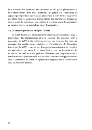 22
bon moment. Les Systèmes APS prennent en charge la planification et
l’ordonnancement dans trois domaines. Ils gèrent des contraintes de
capacité pour produire des plans de production à court terme. Ils génèrent
des plans pour les décisions à moyen terme, par exemple des niveaux de
service client. Ils fournissent une visibilité à plus long terme des contraintes
de capacité future, par exemple de nouvelles capacités.
4.4 Systèmes de gestion des entrepôts (WMS)
Le WMS fournit des renseignements électroniques simultanés avec le
mouvement des marchandises et peut intégrer des systèmes ERP si
nécessaire. Le WMS traite efficacement avec, par exemple, des postes de
stockage, des emplacements aléatoires et l’actualisation de l’inventaire
instantané. Le WMS compose avec les applications suivantes : la réception
des opérations, par exemple la réconciliation avec les fournisseurs. La
recherche des stock dans des positions aléatoires, avec l’organisation et la
vérification des opérations et la planification interactive et rapprochements
avec la commande du client, les opérations d’expédition et la réconciliation
avec les positions de stock.
 
