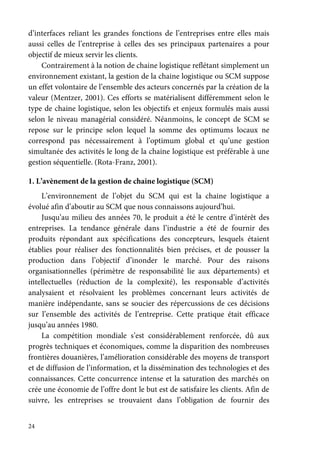 24
d’interfaces reliant les grandes fonctions de l’entreprises entre elles mais
aussi celles de l’entreprise à celles des ses principaux partenaires a pour
objectif de mieux servir les clients.
Contrairement à la notion de chaine logistique reflétant simplement un
environnement existant, la gestion de la chaine logistique ou SCM suppose
un effet volontaire de l’ensemble des acteurs concernés par la création de la
valeur (Mentzer, 2001). Ces efforts se matérialisent différemment selon le
type de chaine logistique, selon les objectifs et enjeux formulés mais aussi
selon le niveau managérial considéré. Néanmoins, le concept de SCM se
repose sur le principe selon lequel la somme des optimums locaux ne
correspond pas nécessairement à l’optimum global et qu’une gestion
simultanée des activités le long de la chaine logistique est préférable à une
gestion séquentielle. (Rota-Franz, 2001).
1. L’avènement de la gestion de chaine logistique (SCM)
L’environnement de l’objet du SCM qui est la chaine logistique a
évolué afin d’aboutir au SCM que nous connaissons aujourd’hui.
Jusqu’au milieu des années 70, le produit a été le centre d’intérêt des
entreprises. La tendance générale dans l’industrie a été de fournir des
produits répondant aux spécifications des concepteurs, lesquels étaient
établies pour réaliser des fonctionnalités bien précises, et de pousser la
production dans l’objectif d’inonder le marché. Pour des raisons
organisationnelles (périmètre de responsabilité lie aux départements) et
intellectuelles (réduction de la complexité), les responsable d’activités
analysaient et résolvaient les problèmes concernant leurs activités de
manière indépendante, sans se soucier des répercussions de ces décisions
sur l’ensemble des activités de l’entreprise. Cette pratique était efficace
jusqu’au années 1980.
La compétition mondiale s’est considérablement renforcée, dû aux
progrès techniques et économiques, comme la disparition des nombreuses
frontières douanières, l’amélioration considérable des moyens de transport
et de diffusion de l’information, et la dissémination des technologies et des
connaissances. Cette concurrence intense et la saturation des marchés on
crée une économie de l’offre dont le but est de satisfaire les clients. Afin de
suivre, les entreprises se trouvaient dans l’obligation de fournir des
 