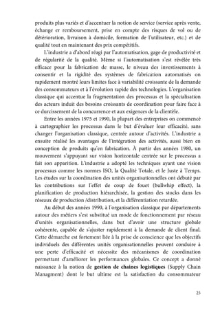 25
produits plus variés et d’accentuer la notion de service (service après vente,
échange er remboursement, prise en compte des risques de vol ou de
détérioration, livraison à domicile, formation de l’utilisateur, etc.) et de
qualité tout en maintenant des prix compétitifs.
L’industrie a d’abord réagi par l’automatisation, gage de productivité et
de régularité de la qualité. Même si l’automatisation s’est révélée très
efficace pour la fabrication de masse, le niveau des investissements à
consentir et la rigidité des systèmes de fabrication automatisés on
rapidement montré leurs limites face à variabilité croissante de la demande
des consommateurs et à l’évolution rapide des technologies. L’organisation
classique qui accentue la fragmentation des processus et la spécialisation
des acteurs induit des besoins croissants de coordination pour faire face à
ce durcissement de la concurrence et aux exigences de la clientèle.
Entre les années 1975 et 1990, la plupart des entreprises on commencé
à cartographier les processus dans le but d’évaluer leur efficacité, sans
changer l’organisation classique, centrée autour d’activités. L’industrie a
ensuite réalisé les avantages de l’intégration des activités, aussi bien en
conception de produits qu’en fabrication. À partir des années 1980, un
mouvement s’appuyant sur vision horizontale centrée sur le processus a
fait son apparition. L’industrie a adopté les techniques ayant une vision
processus comme les normes ISO, la Qualité Totale, et le Juste à Temps.
Les études sur la coordination des unités organisationnelles ont débuté par
les contributions sur l’effet de coup de fouet (bullwhip effect), la
planification de production hiérarchisée, la gestion des stocks dans les
réseaux de production /distribution, et la différentiation retardée.
Au début des années 1990, à l’organisation classique par départements
autour des métiers s’est substitué un mode de fonctionnement par réseau
d’unités organisationnelles, dans but d’avoir une structure globale
cohérente, capable de s’ajuster rapidement à la demande de client final.
Cette démarche est fortement liée à la prise de conscience que les objectifs
individuels des différentes unités organisationnelles peuvent conduire à
une perte d’efficacité et nécessite des mécanismes de coordination
permettant d’améliorer les performances globales. Ce concept a donné
naissance à la notion de gestion de chaines logistiques (Supply Chain
Managment) dont le but ultime est la satisfaction du consommateur
 