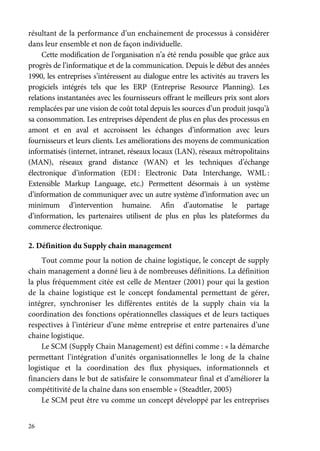 26
résultant de la performance d’un enchainement de processus à considérer
dans leur ensemble et non de façon individuelle.
Cette modification de l’organisation n’a été rendu possible que grâce aux
progrès de l’informatique et de la communication. Depuis le début des années
1990, les entreprises s’intéressent au dialogue entre les activités au travers les
progiciels intégrés tels que les ERP (Entreprise Resource Planning). Les
relations instantanées avec les fournisseurs offrant le meilleurs prix sont alors
remplacées par une vision de coût total depuis les sources d’un produit jusqu’à
sa consommation. Les entreprises dépendent de plus en plus des processus en
amont et en aval et accroissent les échanges d’information avec leurs
fournisseurs et leurs clients. Les améliorations des moyens de communication
informatisés (internet, intranet, réseaux locaux (LAN), réseaux métropolitains
(MAN), réseaux grand distance (WAN) et les techniques d’échange
électronique d’information (EDI : Electronic Data Interchange, WML :
Extensible Markup Language, etc.) Permettent désormais à un système
d’information de communiquer avec un autre système d’information avec un
minimum d’intervention humaine. Afin d’automatise le partage
d’information, les partenaires utilisent de plus en plus les plateformes du
commerce électronique.
2. Définition du Supply chain management
Tout comme pour la notion de chaine logistique, le concept de supply
chain management a donné lieu à de nombreuses définitions. La définition
la plus fréquemment citée est celle de Mentzer (2001) pour qui la gestion
de la chaine logistique est le concept fondamental permettant de gérer,
intégrer, synchroniser les différentes entités de la supply chain via la
coordination des fonctions opérationnelles classiques et de leurs tactiques
respectives à l’intérieur d’une même entreprise et entre partenaires d’une
chaine logistique.
Le SCM (Supply Chain Management) est défini comme : « la démarche
permettant l’intégration d’unités organisationnelles le long de la chaîne
logistique et la coordination des flux physiques, informationnels et
financiers dans le but de satisfaire le consommateur final et d’améliorer la
compétitivité de la chaîne dans son ensemble » (Steadtler, 2005)
Le SCM peut être vu comme un concept développé par les entreprises
 