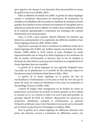 27
pour apporter une réponse à une demande client personnalisée en termes
de qualité et de service (Muller, 2003).
Selon la définition de Smichi-Livi (2003), la gestion de chaine logistique
consiste à coordonner efficacement les fournisseurs, les producteurs, les
entrepôts et les détaillants afin de produire et distribuer les produits en bonne
quantité, bon endroit et au bon moment et de minimiser le coût global, tout en
obtenant un niveau de service suffisant. Les outils à cette coordination relèvent
de la recherche opérationnelle et empruntent aux techniques des systèmes
d’information et de communication.
Ainsi, le SCM a pour premier objectif d’éliminer les barrières qui
limitent la communication et la coopération des différents membres d’une
chaine logistique (Fawcett, 2000 ; Muller, 2003).
Reprenant ce principe de mieux coordonner les différents entités de la
chaine logistique afin d’offrir une meilleur réponse aux besoins des clients,
Stadtler (2000) définie le SCM comme la tache d’intégrer les unités
organisationnelles tout au long de la chaine logistique et de coordonner les
flux de matière, d’information et financier dans le but de satisfaire la
demande du client final en ayant pour but d’améliorer la compétitivité de la
chaine logistique dans son ensemble.
La gestion de la chaine logistique est une approche intégrative pour
s’accorder sur la planification et le contrôle du flux physique depuis les
fournisseurs jusqu’à l’utilisation final (Jones et Riley, 1985).
La gestion de la chaine logistique est la gestion des flux de
marchandises et d’informations à la fois dans et entre les sites tels que les
points de vente, les centres de distribution et les usines de production et
d’assemblage (Tomas et Griffin, 1996).
L’intérêt du Supply chain management est de faciliter les ventes en
positionnant correctement les produits en bonne quantité, au bon endroit
et moment où il y en a besoin et enfin à un cout le plus petit possible. Le
principal objectif du SCM est d’allouer efficacement les ressources de
production, distribution, transport et d’information, en présence
d’objectifs conflictuels, dans le but d’atteindre le niveau de service demandé
par les clients au plus bas prix (Dominguez et Lashkari, 2004).
Pour la gestion de la chaine logistique les différentes décisions sont
prises, des décisions servant à coordonner les différentes actions. Ces
 