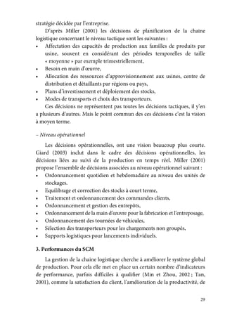 29
stratégie décidée par l’entreprise.
D’après Miller (2001) les décisions de planification de la chaine
logistique concernant le niveau tactique sont les suivantes :
• Affectation des capacités de production aux familles de produits par
usine, souvent en considérant des périodes temporelles de taille
« moyenne » par exemple trimestriellement,
• Besoin en main d’œuvre,
• Allocation des ressources d’approvisionnement aux usines, centre de
distribution et détaillants par régions ou pays,
• Plans d’investissement et déploiement des stocks,
• Modes de transports et choix des transporteurs.
Ces décisions ne représentent pas toutes les décisions tactiques, il y’en
a plusieurs d’autres. Mais le point commun des ces décisions c’est la vision
à moyen terme.
– Niveau opérationnel
Les décisions opérationnelles, ont une vision beaucoup plus courte.
Giard (2003) inclut dans le cadre des décisions opérationnelles, les
décisions liées au suivi de la production en temps réel. Miller (2001)
propose l’ensemble de décisions associées au niveau opérationnel suivant :
• Ordonnancement quotidien et hebdomadaire au niveau des unités de
stockages.
• Equilibrage et correction des stocks à court terme,
• Traitement et ordonnancement des commandes clients,
• Ordonnancement et gestion des entrepôts,
• Ordonnancement de la main d’œuvre pour la fabrication et l’entreposage,
• Ordonnancement des tournées de véhicules,
• Sélection des transporteurs pour les chargements non groupés,
• Supports logistiques pour lancements individuels.
3. Performances du SCM
La gestion de la chaine logistique cherche à améliorer le système global
de production. Pour cela elle met en place un certain nombre d’indicateurs
de performance, parfois difficiles à qualifier (Min et Zhou, 2002 ; Tan,
2001), comme la satisfaction du client, l’amélioration de la productivité, de
 