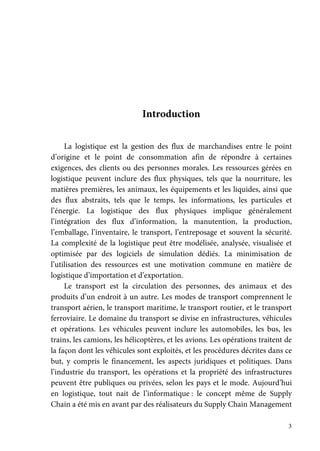 3
Introduction
La logistique est la gestion des flux de marchandises entre le point
d’origine et le point de consommation afin de répondre à certaines
exigences, des clients ou des personnes morales. Les ressources gérées en
logistique peuvent inclure des flux physiques, tels que la nourriture, les
matières premières, les animaux, les équipements et les liquides, ainsi que
des flux abstraits, tels que le temps, les informations, les particules et
l’énergie. La logistique des flux physiques implique généralement
l’intégration des flux d’information, la manutention, la production,
l’emballage, l’inventaire, le transport, l’entreposage et souvent la sécurité.
La complexité de la logistique peut être modélisée, analysée, visualisée et
optimisée par des logiciels de simulation dédiés. La minimisation de
l’utilisation des ressources est une motivation commune en matière de
logistique d’importation et d’exportation.
Le transport est la circulation des personnes, des animaux et des
produits d’un endroit à un autre. Les modes de transport comprennent le
transport aérien, le transport maritime, le transport routier, et le transport
ferroviaire. Le domaine du transport se divise en infrastructures, véhicules
et opérations. Les véhicules peuvent inclure les automobiles, les bus, les
trains, les camions, les hélicoptères, et les avions. Les opérations traitent de
la façon dont les véhicules sont exploités, et les procédures décrites dans ce
but, y compris le financement, les aspects juridiques et politiques. Dans
l’industrie du transport, les opérations et la propriété des infrastructures
peuvent être publiques ou privées, selon les pays et le mode. Aujourd’hui
en logistique, tout nait de l’informatique : le concept même de Supply
Chain a été mis en avant par des réalisateurs du Supply Chain Management
 