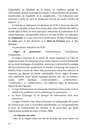 30
l’adaptabilité ou flexibilité de la chaine, un meilleure partage de
l’information, gestion et partage des risques, la diversification des produits,
l’amélioration de traçabilité, de la compétitivité… Ces indicateurs sont
construits à partir du suivi de production (niveau des stocks, nombre de
ruptures…).
A l’aide de ces indicateurs, les décideurs du SCM se fixent des objectifs
(ou cible) à atteindre au bout d’un certain délai. Julien FRANCOIS (2007) a
détaillé dans sa thèse, les trois principaux indicateurs de performance de la
chaine logistique, correspondant chacun à un type de flux : un indicateur
de coopération en ce qui concerne la performance du flux d’information,
les coûts pour le flux financier et le délai de livraison pour le flux
physique.
Les principaux indicateurs du SCM :
– Degré de partenariat : Communication, Coordination,
Coopération,…
Le propos récurrent de la notion de chaine logistique est l’idée de
coopération entre les entreprises d’une même chaine. L’entente industrielle
est un choix stratégique d’entreprises, motivé par la recherche d’avantages
tels l’accroissement des compétences, la maitrise et le partage des risques, le
bénéfice d’une création de valeur. Elle permet donc une action collective et
conjointe qui dépasse les limites individuelles. Divers degrés d’entente
entre partenaires d’une chaine logistique peuvent être mis en évidence.
Lauras (2003) distingue « communication », « coordination »,
« coopération », et « collaboration ». Ces différents degré de partenariat
dépend de deux facteurs :
• Le type d’informations ou traitements (résolution d’une partie ou de la
totalité d’un problème) mis en commun par les partenaires,
• La façon d’échanger ou de partager ces informations entre deux
partenaires.
Le degré d’entente entre deux partenaires est indissociable du niveau
de confiance que ceux-ci s’accordent mutuellement, car c’est généralement
le souci de confidentialité des données et de savoir-faire qui limite
l’optimisation possible de chaine (Croom, 2000).
– La réduction des coûts :
L’idée de la Supply Chain est née du principe que pour limiter les
 