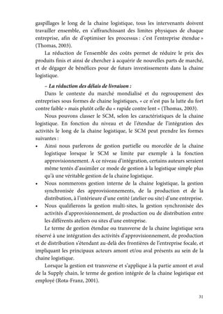 31
gaspillages le long de la chaine logistique, tous les intervenants doivent
travailler ensemble, en s’affranchissant des limites physiques de chaque
entreprise, afin de d’optimiser les processus : c’est l’entreprise étendue »
(Thomas, 2003).
La réduction de l’ensemble des coûts permet de réduire le prix des
produits finis et ainsi de chercher à acquérir de nouvelles parts de marché,
et de dégager de bénéfices pour de futurs investissements dans la chaine
logistique.
– La réduction des délais de livraison :
Dans le contexte du marché mondialisé et du regroupement des
entreprises sous formes de chaine logistiques, « ce n’est pas la lutte du fort
contre faible » mais plutôt celle du « rapide contre lent » (Thomas, 2003).
Nous pouvons classer le SCM, selon les caractéristiques de la chaine
logistique. En fonction du niveau et de l’étendue de l’intégration des
activités le long de la chaine logistique, le SCM peut prendre les formes
suivantes :
• Ainsi nous parlerons de gestion partielle ou morcelée de la chaine
logistique lorsque le SCM se limite par exemple à la fonction
approvisionnement. A ce niveau d’intégration, certains auteurs seraient
même tentés d’assimiler ce mode de gestion à la logistique simple plus
qu’à une véritable gestion de la chaine logistique.
• Nous nommerons gestion interne de la chaine logistique, la gestion
synchronisée des approvisionnements, de la production et de la
distribution, à l’intérieure d’une entité (atelier ou site) d’une entreprise.
• Nous qualifierons la gestion multi-sites, la gestion synchronisée des
activités d’approvisionnement, de production ou de distribution entre
les différents ateliers ou sites d’une entreprise.
Le terme de gestion étendue ou transverse de la chaine logistique sera
réservé à une intégration des activités d’approvisionnement, de production
et de distribution s’étendant au-delà des frontières de l’entreprise focale, et
impliquant les principaux acteurs amont et/ou aval présents au sein de la
chaine logistique.
Lorsque la gestion est transverse et s’applique à la partie amont et aval
de la Supply chain, le terme de gestion intégrée de la chaine logistique est
employé (Rota-Franz, 2001).
 