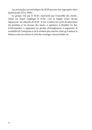 32
Les principales caractéristiques du SCM peuvent être regroupées selon
quatre points (STA, 2000) :
Le groupe visé par le SCM : représenté par l’ensemble des clients ;
l’objet sur lequel s’applique le SCM : c’est la Supply Chain décrite
auparavant ; les objectifs du SCM : il vise à réduire les cycles de fabrication
des produits et les niveaux des stocks, à optimiser et fluidifier les flux
d’informations, à supprimer les goulets d’étranglement, à augmenter la
rentabilité de l’entreprise et en la rendant plus réactive, ainsi qu’à réduire la
distance entre les acteurs et créer des avantages concurrentiels, etc.
 