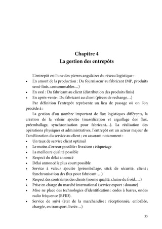 33
Chapitre 4
La gestion des entrepôts
L’entrepôt est l’une des pierres angulaires du réseau logistique :
• En amont de la production : Du fournisseur au fabricant (MP, produits
semi-finis, consommables…)
• En aval : Du fabricant au client (distribution des produits finis)
• En après-vente : Du fabricant au client (pièces de rechange…)
Par définition l’entrepôt représente un lieu de passage où on l’on
procède à :
La gestion d’un nombre important de flux logistiques différents, la
création de la valeur ajoutée (massification et aiguillage des flux,
préemballage, synchronisation pour fabricant…). La réalisation des
opérations physiques et administratives, l’entrepôt est un acteur majeur de
l’amélioration du service au client ; en assurant notamment :
• Un taux de service client optimal
• Le moins d’erreur possible : livraison ; étiquetage
• La meilleure qualité possible
• Respect du délai annoncé
• Délai annoncé le plus court possible
• Service à valeur ajoutée (préemballage, stick de sécurité, client ;
Synchronisation des flux pour fabricant….)
• Respect des contraintes des clients (norme qualité, chaine du froid…..)
• Prise en charge du marché international (service export : douane)
• Mise ne place des technologies d’identification : codes à barres, ondes
radio fréquence (RFID).
• Service de suivi (état de la marchandise : réceptionnée, emballée,
chargée, en transport, livrée…)
 