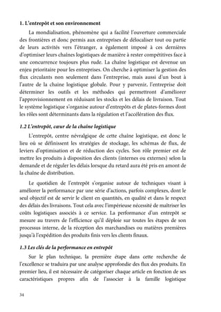 34
1. L’entrepôt et son environnement
La mondialisation, phénomène qui a facilité l’ouverture commerciale
des frontières et donc permis aux entreprises de délocaliser tout ou partie
de leurs activités vers l’étranger, a également imposé à ces dernières
d’optimiser leurs chaînes logistiques de manière à rester compétitives face à
une concurrence toujours plus rude. La chaîne logistique est devenue un
enjeu prioritaire pour les entreprises. On cherche à optimiser la gestion des
flux circulants non seulement dans l’entreprise, mais aussi d’un bout à
l’autre de la chaine logistique globale. Pour y parvenir, l’entreprise doit
déterminer les outils et les méthodes qui permettront d’améliorer
l’approvisionnement en réduisant les stocks et les délais de livraison. Tout
le système logistique s’organise autour d’entrepôts et de plates-formes dont
les rôles sont déterminants dans la régulation et l’accélération des flux.
1.2 L’entrepôt, cœur de la chaîne logistique
L’entrepôt, centre névralgique de cette chaîne logistique, est donc le
lieu où se définissent les stratégies de stockage, les schémas de flux, de
leviers d’optimisation et de réduction des cycles. Son rôle premier est de
mettre les produits à disposition des clients (internes ou externes) selon la
demande et de réguler les délais lorsque du retard aura été pris en amont de
la chaîne de distribution.
Le quotidien de l’entrepôt s’organise autour de techniques visant à
améliorer la performance par une série d’actions, parfois complexes, dont le
seul objectif est de servir le client en quantités, en qualité et dans le respect
des délais des livraisons. Tout cela avec l’impérieuse nécessité de maîtriser les
coûts logistiques associés à ce service. La performance d’un entrepôt se
mesure au travers de l’efficience qu’il déploie sur toutes les étapes de son
processus interne, de la réception des marchandises ou matières premières
jusqu’à l’expédition des produits finis vers les clients finaux.
1.3 Les clés de la performance en entrepôt
Sur le plan technique, la première étape dans cette recherche de
l’excellence se traduira par une analyse approfondie des flux des produits. En
premier lieu, il est nécessaire de catégoriser chaque article en fonction de ses
caractéristiques propres afin de l’associer à la famille logistique
 