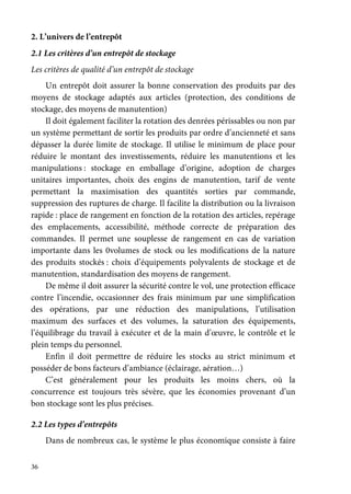 36
2. L’univers de l’entrepôt
2.1 Les critères d’un entrepôt de stockage
Les critères de qualité d’un entrepôt de stockage
Un entrepôt doit assurer la bonne conservation des produits par des
moyens de stockage adaptés aux articles (protection, des conditions de
stockage, des moyens de manutention)
Il doit également faciliter la rotation des denrées périssables ou non par
un système permettant de sortir les produits par ordre d’ancienneté et sans
dépasser la durée limite de stockage. Il utilise le minimum de place pour
réduire le montant des investissements, réduire les manutentions et les
manipulations : stockage en emballage d’origine, adoption de charges
unitaires importantes, choix des engins de manutention, tarif de vente
permettant la maximisation des quantités sorties par commande,
suppression des ruptures de charge. Il facilite la distribution ou la livraison
rapide : place de rangement en fonction de la rotation des articles, repérage
des emplacements, accessibilité, méthode correcte de préparation des
commandes. Il permet une souplesse de rangement en cas de variation
importante dans les 0volumes de stock ou les modifications de la nature
des produits stockés : choix d’équipements polyvalents de stockage et de
manutention, standardisation des moyens de rangement.
De même il doit assurer la sécurité contre le vol, une protection efficace
contre l’incendie, occasionner des frais minimum par une simplification
des opérations, par une réduction des manipulations, l’utilisation
maximum des surfaces et des volumes, la saturation des équipements,
l’équilibrage du travail à exécuter et de la main d’œuvre, le contrôle et le
plein temps du personnel.
Enfin il doit permettre de réduire les stocks au strict minimum et
posséder de bons facteurs d’ambiance (éclairage, aération…)
C’est généralement pour les produits les moins chers, où la
concurrence est toujours très sévère, que les économies provenant d’un
bon stockage sont les plus précises.
2.2 Les types d’entrepôts
Dans de nombreux cas, le système le plus économique consiste à faire
 