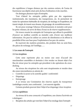 37
des expéditions à longue distance par des camions entiers, de l’usine de
fournisseur aux dépôts situés près du lieu d’utilisation et des marchés.
On distingue plusieurs types d’entrepôts.
Tout d’abord les entrepôts publics gérés par des organismes
institutionnels, des transitaires, des transporteurs, etc. ils permettent de
traiter les opérations habituelles de réception, de stockage et d’expédition, de
transit simple, de transit sous douane, de groupage, de reconditionnement.
Ils ont pour avantage l’absence d’investissement, le moindre coût pour
les petits volumes, de servir de blanc d’essai ou de réserve supplémentaire.
On trouve ensuite les entrepôts de l’entreprise qui offrent la possibilité
d’exercer un meilleur contrôle au moindre coût, d’avoir une meilleure
information. On peut les utiliser en centres de distribution et ils offrent la
possibilité d’être une base pour l’exploitation d’un parc de camion.
Ils reçoivent des matières premières, des produits finis ou semi-finis,
des pièces de rechange, de l’outillage,…..
3. Les zones de l’entrepôt
3.1 Les réceptions
Cette zone représente plus ou moins une zone d’accueil des
marchandises assemblées et destinées à être stocker ou faisant objet d’un
flux de retour pour les entrepôts qui procèdent à des opérations du cross-
docking.
Au niveau des réceptions les colis sont réceptionnées et stockés dans
des zones intermédiaires en attente de :
• Contrôle (à savoir ici le contrôle qualité / conformité)
• Etiquetage
• Entreposage
A ce niveau une Constatation des réserves auprès du transporteur
(emballages avariés, non-conformité…) est souvent signalée.
Certains produits peuvent faire l’objet d’un étiquetage à leur réception
3.2 Les expéditions
Au niveau de la zone consacrée à l’expédition, une chaine d’activités est
à distinguer :
• Réception des articles qui vont faire l’objet d’un stockage dans l’entrepôt
 