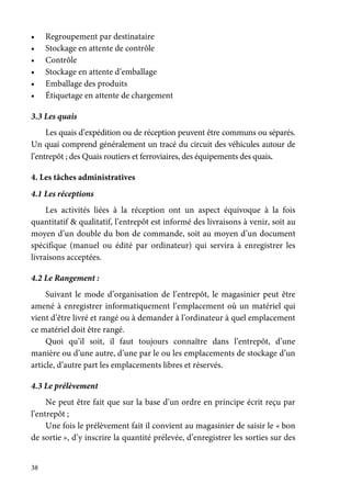 38
• Regroupement par destinataire
• Stockage en attente de contrôle
• Contrôle
• Stockage en attente d’emballage
• Emballage des produits
• Étiquetage en attente de chargement
3.3 Les quais
Les quais d’expédition ou de réception peuvent être communs ou séparés.
Un quai comprend généralement un tracé du circuit des véhicules autour de
l’entrepôt ; des Quais routiers et ferroviaires, des équipements des quais.
4. Les tâches administratives
4.1 Les réceptions
Les activités liées à la réception ont un aspect équivoque à la fois
quantitatif & qualitatif, l’entrepôt est informé des livraisons à venir, soit au
moyen d’un double du bon de commande, soit au moyen d’un document
spécifique (manuel ou édité par ordinateur) qui servira à enregistrer les
livraisons acceptées.
4.2 Le Rangement :
Suivant le mode d’organisation de l’entrepôt, le magasinier peut être
amené à enregistrer informatiquement l’emplacement où un matériel qui
vient d’être livré et rangé ou à demander à l’ordinateur à quel emplacement
ce matériel doit être rangé.
Quoi qu’il soit, il faut toujours connaître dans l’entrepôt, d’une
manière ou d’une autre, d’une par le ou les emplacements de stockage d’un
article, d’autre part les emplacements libres et réservés.
4.3 Le prélèvement
Ne peut être fait que sur la base d’un ordre en principe écrit reçu par
l’entrepôt ;
Une fois le prélèvement fait il convient au magasinier de saisir le « bon
de sortie », d’y inscrire la quantité prélevée, d’enregistrer les sorties sur des
 